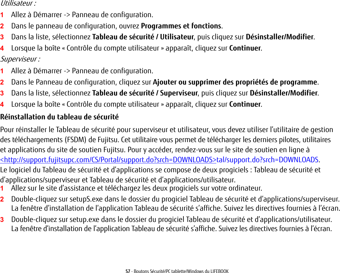 57 - Boutons Sécurité/PC tablette/Windows du LIFEBOOKUtilisateur:1Allez à Démarrer -&gt; Panneau de configuration.2Dans le panneau de configuration, ouvrez Programmes et fonctions. 3Dans la liste, sélectionnez Tableau de sécurité / Utilisateur, puis cliquez sur Désinstaller/Modifier. 4Lorsque la boîte «Contrôle du compte utilisateur» apparaît, cliquez sur Continuer.Superviseur:1Allez à Démarrer -&gt; Panneau de configuration.2Dans le Panneau de configuration, cliquez sur Ajouter ou supprimer des propriétés de programme. 3Dans la liste, sélectionnez Tableau de sécurité / Superviseur, puis cliquez sur Désinstaller/Modifier. 4Lorsque la boîte «Contrôle du compte utilisateur» apparaît, cliquez sur Continuer.Réinstallation du tableau de sécurité Pour réinstaller le Tableau de sécurité pour superviseur et utilisateur, vous devez utiliser l’utilitaire de gestion des téléchargements (FSDM) de Fujitsu. Cet utilitaire vous permet de télécharger les derniers pilotes, utilitaires et applications du site de soutien Fujitsu. Pour y accéder, rendez-vous sur le site de soutien en ligne à &lt;http://support.fujitsupc.com/CS/Portal/support.do?srch=DOWNLOADS&gt;tal/support.do?srch=DOWNLOADS. Le logiciel du Tableau de sécurité et d’applications se compose de deux progiciels : Tableau de sécurité et d’applications/superviseur et Tableau de sécurité et d’applications/utilisateur. 1Allez sur le site d’assistance et téléchargez les deux progiciels sur votre ordinateur. 2Double-cliquez sur setupS.exe dans le dossier du progiciel Tableau de sécurité et d’applications/superviseur. La fenêtre d’installation de l’application Tableau de sécurité s’affiche. Suivez les directives fournies à l’écran.3Double-cliquez sur setup.exe dans le dossier du progiciel Tableau de sécurité et d’applications/utilisateur. La fenêtre d’installation de l’application Tableau de sécurité s’affiche. Suivez les directives fournies à l’écran.