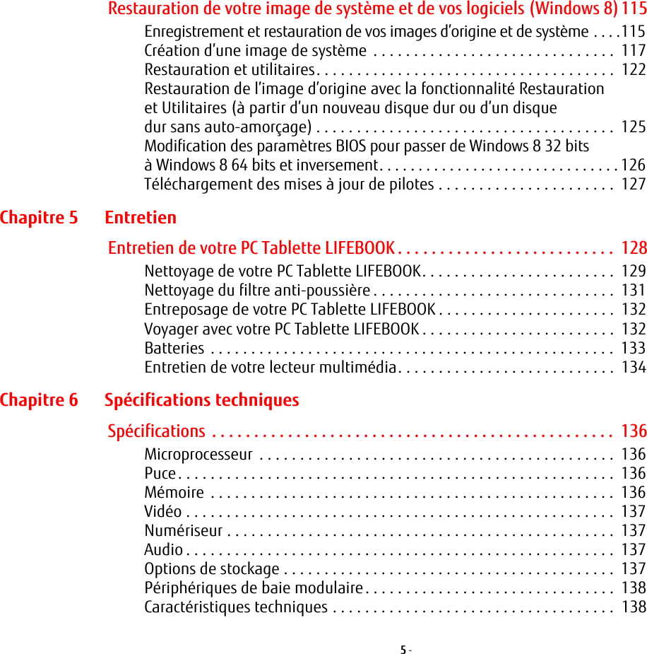 5 - Restauration de votre image de système et de vos logiciels (Windows 8)115Enregistrement et restauration de vos images d’origine et de système . . . .115Création d’une image de système  . . . . . . . . . . . . . . . . . . . . . . . . . . . . . .  117Restauration et utilitaires. . . . . . . . . . . . . . . . . . . . . . . . . . . . . . . . . . . . .  122Restauration de l’image d’origine avec la fonctionnalité Restauration et Utilitaires (à partir d’un nouveau disque dur ou d’un disque dur sans auto-amorçage) . . . . . . . . . . . . . . . . . . . . . . . . . . . . . . . . . . . . .  125Modification des paramètres BIOS pour passer de Windows 8 32 bits à Windows 8 64 bits et inversement. . . . . . . . . . . . . . . . . . . . . . . . . . . . . . . 126Téléchargement des mises à jour de pilotes . . . . . . . . . . . . . . . . . . . . . .  127Chapitre 5 EntretienEntretien de votre PC Tablette LIFEBOOK . . . . . . . . . . . . . . . . . . . . . . . . . .  128Nettoyage de votre PC Tablette LIFEBOOK. . . . . . . . . . . . . . . . . . . . . . . .  129Nettoyage du filtre anti-poussière . . . . . . . . . . . . . . . . . . . . . . . . . . . . . .  131Entreposage de votre PC Tablette LIFEBOOK . . . . . . . . . . . . . . . . . . . . . .  132Voyager avec votre PC Tablette LIFEBOOK . . . . . . . . . . . . . . . . . . . . . . . .  132Batteries . . . . . . . . . . . . . . . . . . . . . . . . . . . . . . . . . . . . . . . . . . . . . . . . . .  133Entretien de votre lecteur multimédia. . . . . . . . . . . . . . . . . . . . . . . . . . .  134Chapitre 6 Spécifications techniquesSpécifications  . . . . . . . . . . . . . . . . . . . . . . . . . . . . . . . . . . . . . . . . . . . . . . . .  136Microprocesseur  . . . . . . . . . . . . . . . . . . . . . . . . . . . . . . . . . . . . . . . . . . . .  136Puce. . . . . . . . . . . . . . . . . . . . . . . . . . . . . . . . . . . . . . . . . . . . . . . . . . . . . .  136Mémoire  . . . . . . . . . . . . . . . . . . . . . . . . . . . . . . . . . . . . . . . . . . . . . . . . . .  136Vidéo . . . . . . . . . . . . . . . . . . . . . . . . . . . . . . . . . . . . . . . . . . . . . . . . . . . . .  137Numériseur . . . . . . . . . . . . . . . . . . . . . . . . . . . . . . . . . . . . . . . . . . . . . . . .  137Audio . . . . . . . . . . . . . . . . . . . . . . . . . . . . . . . . . . . . . . . . . . . . . . . . . . . . .  137Options de stockage . . . . . . . . . . . . . . . . . . . . . . . . . . . . . . . . . . . . . . . . .  137Périphériques de baie modulaire. . . . . . . . . . . . . . . . . . . . . . . . . . . . . . .  138Caractéristiques techniques . . . . . . . . . . . . . . . . . . . . . . . . . . . . . . . . . . .  138