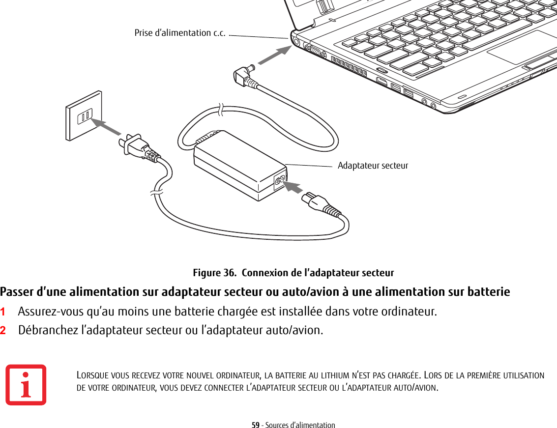 Prise d’alimentation c.c.Adaptateur secteur59 - Sources d’alimentationFigure 36.  Connexion de l’adaptateur secteurPasser d’une alimentation sur adaptateur secteur ou auto/avion à une alimentation sur batterie 1Assurez-vous qu’au moins une batterie chargée est installée dans votre ordinateur.2Débranchez l’adaptateur secteur ou l’adaptateur auto/avion.LORSQUE VOUS RECEVEZ VOTRE NOUVEL ORDINATEUR, LA BATTERIE AU LITHIUM N’EST PAS CHARGÉE. LORS DE LA PREMIÈRE UTILISATION DE VOTRE ORDINATEUR, VOUS DEVEZ CONNECTER L’ADAPTATEUR SECTEUR OU L’ADAPTATEUR AUTO/AVION.