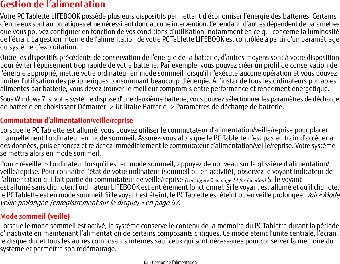 65 - Gestion de l’alimentationGestion de l’alimentationVotre PC Tablette LIFEBOOK possède plusieurs dispositifs permettant d’économiser l’énergie des batteries. Certains d’entre eux sont automatiques et ne nécessitent donc aucune intervention. Cependant, d’autres dépendent de paramètres que vous pouvez configurer en fonction de vos conditions d’utilisation, notamment en ce qui concerne la luminosité de l’écran. La gestion interne de l’alimentation de votre PC Tablette LIFEBOOK est contrôlée à partir d’un paramétrage du système d’exploitation.Outre les dispositifs précédents de conservation de l’énergie de la batterie, d’autres moyens sont à votre disposition pour éviter l’épuisement trop rapide de votre batterie. Par exemple, vous pouvez créer un profil de conservation de l’énergie approprié, mettre votre ordinateur en mode sommeil lorsqu’il n’exécute aucune opération et vous pouvez limiter l’utilisation des périphériques consommant beaucoup d’énergie. À l’instar de tous les ordinateurs portables alimentés par batterie, vous devez trouver le meilleur compromis entre performance et rendement énergétique.Sous Windows 7, si votre système dispose d’une deuxième batterie, vous pouvez sélectionner les paramètres de décharge de batterie en choisissant Démarrer -&gt; Utilitaire Batterie -&gt; Paramètres de décharge de batterie.Commutateur d’alimentation/veille/repriseLorsque le PC Tablette est allumé, vous pouvez utiliser le commutateur d’alimentation/veille/reprise pour placer manuellement l’ordinateur en mode sommeil. Assurez-vous alors que le PC Tablette n’est pas en train d’accéder à des données, puis enfoncez et relâchez immédiatement le commutateur d’alimentation/veille/reprise. Votre système se mettra alors en mode sommeil.Pour «réveiller» l’ordinateur lorsqu’il est en mode sommeil, appuyez de nouveau sur la glissière d’alimentation/veille/reprise. Pour connaître l’état de votre ordinateur (sommeil ou en activité), observez le voyant indicateur de l’alimentation qui fait partie du commutateur de veille/reprise (Voir figure 2 en page 14 for location) Si le voyant est allumé sans clignoter, l’ordinateur LIFEBOOK est entièrement fonctionnel. Si le voyant est allumé et qu’il clignote, le PC Tablette est en mode sommeil. Si le voyant est éteint, le PC Tablette est éteint ou en veille prolongée. Voir «Mode veille prolongée (enregistrement sur le disque)» en page 67.Mode sommeil (veille)Lorsque le mode sommeil est activé, le système conserve le contenu de la mémoire du PC Tablette durant la période d’inactivité en maintenant l’alimentation de certains composants critiques. Ce mode éteint l’unité centrale, l’écran, le disque dur et tous les autres composants internes sauf ceux qui sont nécessaires pour conserver la mémoire du système et permettre son redémarrage. 