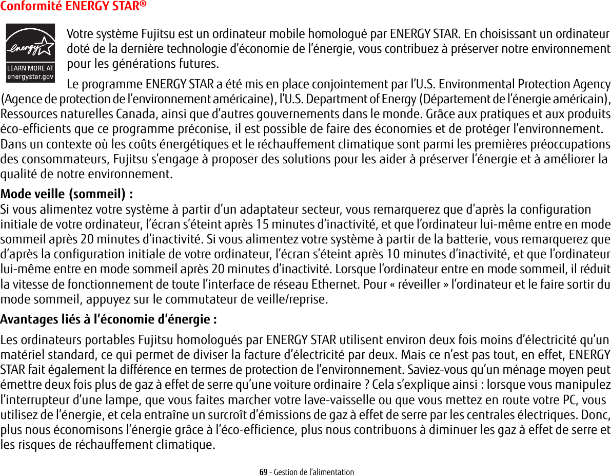 69 - Gestion de l’alimentationConformité ENERGY STAR®Votre système Fujitsu est un ordinateur mobile homologué par ENERGY STAR. En choisissant un ordinateur doté de la dernière technologie d’économie de l’énergie, vous contribuez à préserver notre environnement pour les générations futures.Le programme ENERGY STAR a été mis en place conjointement par l’U.S. Environmental Protection Agency (Agence de protection de l’environnement américaine), l’U.S. Department of Energy (Département de l’énergie américain), Ressources naturelles Canada, ainsi que d’autres gouvernements dans le monde. Grâce aux pratiques et aux produits éco-efficients que ce programme préconise, il est possible de faire des économies et de protéger l’environnement. Dans un contexte où les coûts énergétiques et le réchauffement climatique sont parmi les premières préoccupations des consommateurs, Fujitsu s’engage à proposer des solutions pour les aider à préserver l’énergie et à améliorer la qualité de notre environnement.Mode veille (sommeil) : Si vous alimentez votre système à partir d’un adaptateur secteur, vous remarquerez que d’après la configuration initiale de votre ordinateur, l’écran s’éteint après 15 minutes d’inactivité, et que l’ordinateur lui-même entre en mode sommeil après 20 minutes d’inactivité. Si vous alimentez votre système à partir de la batterie, vous remarquerez que d’après la configuration initiale de votre ordinateur, l’écran s’éteint après 10 minutes d’inactivité, et que l’ordinateur lui-même entre en mode sommeil après 20 minutes d’inactivité. Lorsque l’ordinateur entre en mode sommeil, il réduit la vitesse de fonctionnement de toute l’interface de réseau Ethernet. Pour « réveiller » l’ordinateur et le faire sortir du mode sommeil, appuyez sur le commutateur de veille/reprise.Avantages liés à l’économie d’énergie: Les ordinateurs portables Fujitsu homologués par ENERGY STAR utilisent environ deux fois moins d’électricité qu’un matériel standard, ce qui permet de diviser la facture d’électricité par deux. Mais ce n’est pas tout, en effet, ENERGY STAR fait également la différence en termes de protection de l’environnement. Saviez-vous qu’un ménage moyen peut émettre deux fois plus de gaz à effet de serre qu’une voiture ordinaire ? Cela s’explique ainsi: lorsque vous manipulez l’interrupteur d’une lampe, que vous faites marcher votre lave-vaisselle ou que vous mettez en route votre PC, vous utilisez de l’énergie, et cela entraîne un surcroît d’émissions de gaz à effet de serre par les centrales électriques. Donc, plus nous économisons l’énergie grâce à l’éco-efficience, plus nous contribuons à diminuer les gaz à effet de serre et les risques de réchauffement climatique.