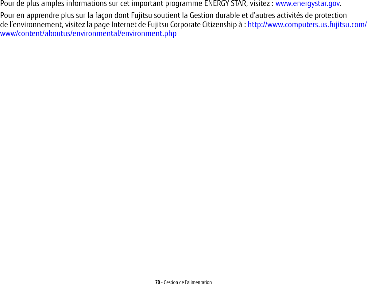 70 - Gestion de l’alimentationPour de plus amples informations sur cet important programme ENERGY STAR, visitez : www.energystar.gov.Pour en apprendre plus sur la façon dont Fujitsu soutient la Gestion durable et d’autres activités de protection de l’environnement, visitez la page Internet de Fujitsu Corporate Citizenship à : http://www.computers.us.fujitsu.com/www/content/aboutus/environmental/environment.php