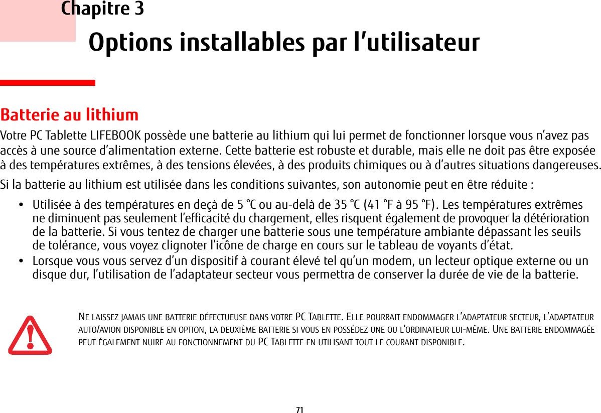 71     Chapitre 3    Options installables par l’utilisateurBatterie au lithiumVotre PC Tablette LIFEBOOK possède une batterie au lithium qui lui permet de fonctionner lorsque vous n’avez pas accès à une source d’alimentation externe. Cette batterie est robuste et durable, mais elle ne doit pas être exposée à des températures extrêmes, à des tensions élevées, à des produits chimiques ou à d’autres situations dangereuses.Si la batterie au lithium est utilisée dans les conditions suivantes, son autonomie peut en être réduite :•Utilisée à des températures en deçà de 5 °C ou au-delà de 35 °C (41 °F à 95 °F). Les températures extrêmes ne diminuent pas seulement l’efficacité du chargement, elles risquent également de provoquer la détérioration de la batterie. Si vous tentez de charger une batterie sous une température ambiante dépassant les seuils de tolérance, vous voyez clignoter l’icône de charge en cours sur le tableau de voyants d’état. •Lorsque vous vous servez d’un dispositif à courant élevé tel qu’un modem, un lecteur optique externe ou un disque dur, l’utilisation de l’adaptateur secteur vous permettra de conserver la durée de vie de la batterie.NE LAISSEZ JAMAIS UNE BATTERIE DÉFECTUEUSE DANS VOTRE PC TABLETTE. ELLE POURRAIT ENDOMMAGER L’ADAPTATEUR SECTEUR, L’ADAPTATEUR AUTO/AVION DISPONIBLE EN OPTION, LA DEUXIÈME BATTERIE SI VOUS EN POSSÉDEZ UNE OU L’ORDINATEUR LUI-MÊME. UNE BATTERIE ENDOMMAGÉE PEUT ÉGALEMENT NUIRE AU FONCTIONNEMENT DU PC TABLETTE EN UTILISANT TOUT LE COURANT DISPONIBLE.