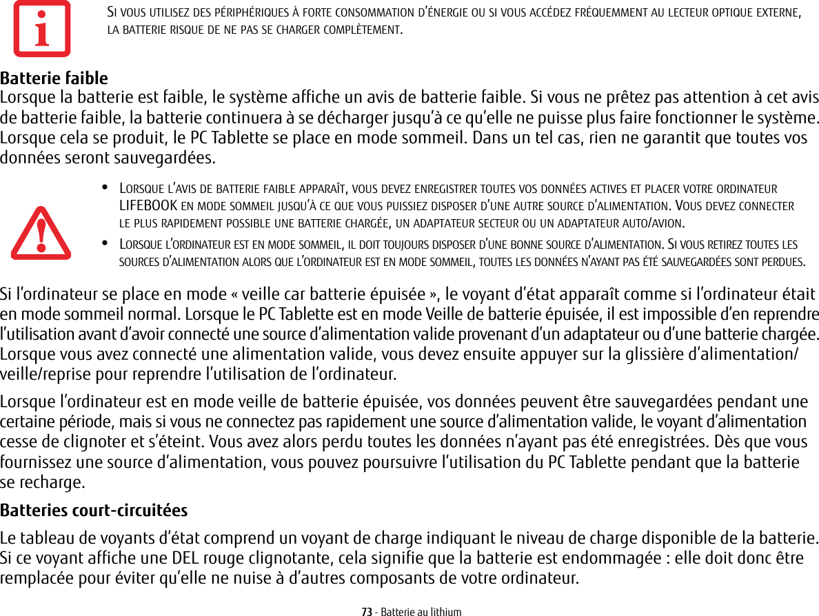 73 - Batterie au lithiumBatterie faible Lorsque la batterie est faible, le système affiche un avis de batterie faible. Si vous ne prêtez pas attention à cet avis de batterie faible, la batterie continuera à se décharger jusqu’à ce qu’elle ne puisse plus faire fonctionner le système. Lorsque cela se produit, le PC Tablette se place en mode sommeil. Dans un tel cas, rien ne garantit que toutes vos données seront sauvegardées.Si l’ordinateur se place en mode «veille car batterie épuisée», le voyant d’état apparaît comme si l’ordinateur était en mode sommeil normal. Lorsque le PC Tablette est en mode Veille de batterie épuisée, il est impossible d’en reprendre l’utilisation avant d’avoir connecté une source d’alimentation valide provenant d’un adaptateur ou d’une batterie chargée. Lorsque vous avez connecté une alimentation valide, vous devez ensuite appuyer sur la glissière d’alimentation/veille/reprise pour reprendre l’utilisation de l’ordinateur. Lorsque l’ordinateur est en mode veille de batterie épuisée, vos données peuvent être sauvegardées pendant une certaine période, mais si vous ne connectez pas rapidement une source d’alimentation valide, le voyant d’alimentation cesse de clignoter et s’éteint. Vous avez alors perdu toutes les données n’ayant pas été enregistrées. Dès que vous fournissez une source d’alimentation, vous pouvez poursuivre l’utilisation du PC Tablette pendant que la batterie se recharge.Batteries court-circuitées Le tableau de voyants d’état comprend un voyant de charge indiquant le niveau de charge disponible de la batterie. Si ce voyant affiche une DEL rouge clignotante, cela signifie que la batterie est endommagée: elle doit donc être remplacée pour éviter qu’elle ne nuise à d’autres composants de votre ordinateur.SI VOUS UTILISEZ DES PÉRIPHÉRIQUES À FORTE CONSOMMATION D’ÉNERGIE OU SI VOUS ACCÉDEZ FRÉQUEMMENT AU LECTEUR OPTIQUE EXTERNE, LA BATTERIE RISQUE DE NE PAS SE CHARGER COMPLÈTEMENT.•LORSQUE L’AVIS DE BATTERIE FAIBLE APPARAÎT, VOUS DEVEZ ENREGISTRER TOUTES VOS DONNÉES ACTIVES ET PLACER VOTRE ORDINATEUR LIFEBOOK EN MODE SOMMEIL JUSQU’À CE QUE VOUS PUISSIEZ DISPOSER D’UNE AUTRE SOURCE D’ALIMENTATION. VOUS DEVEZ CONNECTER LE PLUS RAPIDEMENT POSSIBLE UNE BATTERIE CHARGÉE, UN ADAPTATEUR SECTEUR OU UN ADAPTATEUR AUTO/AVION.•LORSQUE L’ORDINATEUR EST EN MODE SOMMEIL, IL DOIT TOUJOURS DISPOSER D’UNE BONNE SOURCE D’ALIMENTATION. SI VOUS RETIREZ TOUTES LES SOURCES D’ALIMENTATION ALORS QUE L’ORDINATEUR EST EN MODE SOMMEIL, TOUTES LES DONNÉES N’AYANT PAS ÉTÉ SAUVEGARDÉES SONT PERDUES.