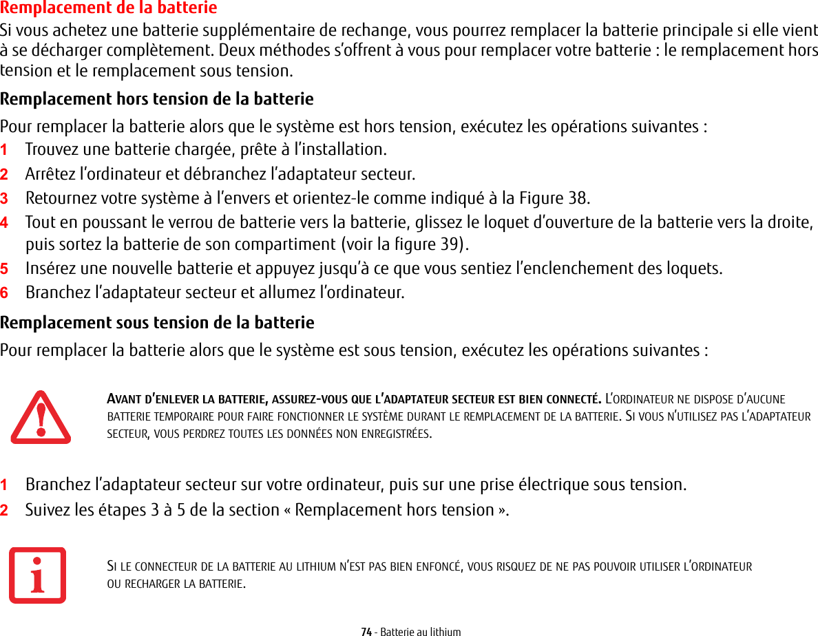 74 - Batterie au lithiumRemplacement de la batterie Si vous achetez une batterie supplémentaire de rechange, vous pourrez remplacer la batterie principale si elle vient à se décharger complètement. Deux méthodes s’offrent à vous pour remplacer votre batterie : le remplacement hors tension et le remplacement sous tension.Remplacement hors tension de la batterie Pour remplacer la batterie alors que le système est hors tension, exécutez les opérations suivantes : 1Trouvez une batterie chargée, prête à l’installation.2Arrêtez l’ordinateur et débranchez l’adaptateur secteur. 3Retournez votre système à l’envers et orientez-le comme indiqué à la Figure 38.4Tout en poussant le verrou de batterie vers la batterie, glissez le loquet d’ouverture de la batterie vers la droite, puis sortez la batterie de son compartiment (voir la figure 39).5Insérez une nouvelle batterie et appuyez jusqu’à ce que vous sentiez l’enclenchement des loquets. 6Branchez l’adaptateur secteur et allumez l’ordinateur. Remplacement sous tension de la batterie Pour remplacer la batterie alors que le système est sous tension, exécutez les opérations suivantes : 1Branchez l’adaptateur secteur sur votre ordinateur, puis sur une prise électrique sous tension.2Suivez les étapes 3 à 5 de la section «Remplacement hors tension».AVANT D’ENLEVER LA BATTERIE, ASSUREZ-VOUS QUE L’ADAPTATEUR SECTEUR EST BIEN CONNECTÉ. L’ORDINATEUR NE DISPOSE D’AUCUNE BATTERIE TEMPORAIRE POUR FAIRE FONCTIONNER LE SYSTÈME DURANT LE REMPLACEMENT DE LA BATTERIE. SI VOUS N’UTILISEZ PAS L’ADAPTATEUR SECTEUR, VOUS PERDREZ TOUTES LES DONNÉES NON ENREGISTRÉES.SI LE CONNECTEUR DE LA BATTERIE AU LITHIUM N’EST PAS BIEN ENFONCÉ, VOUS RISQUEZ DE NE PAS POUVOIR UTILISER L’ORDINATEUR OU RECHARGER LA BATTERIE.