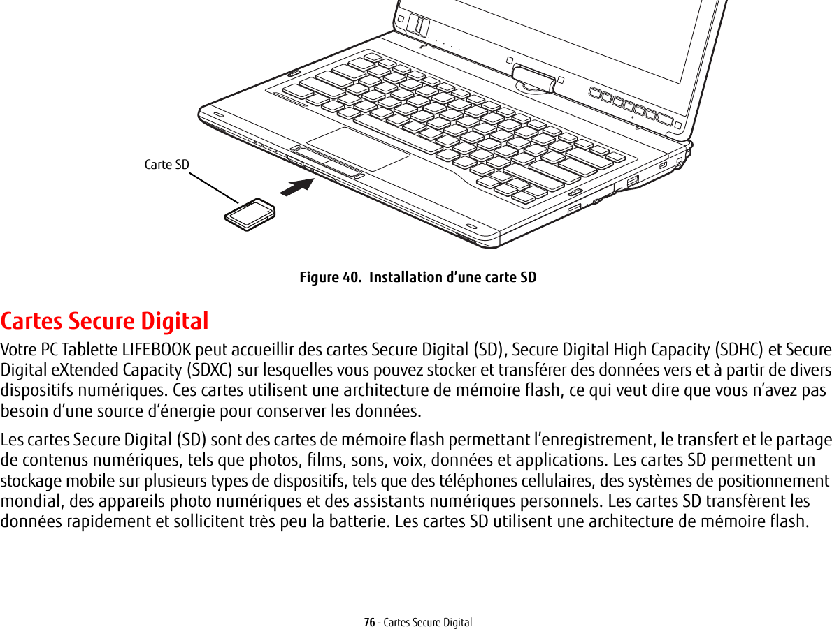 Carte SD76 - Cartes Secure DigitalFigure 40.  Installation d’une carte SDCartes Secure DigitalVotre PC Tablette LIFEBOOK peut accueillir des cartes Secure Digital (SD), Secure Digital High Capacity (SDHC) et Secure Digital eXtended Capacity (SDXC) sur lesquelles vous pouvez stocker et transférer des données vers et à partir de divers dispositifs numériques. Ces cartes utilisent une architecture de mémoire flash, ce qui veut dire que vous n’avez pas besoin d’une source d’énergie pour conserver les données. Les cartes Secure Digital (SD) sont des cartes de mémoire flash permettant l’enregistrement, le transfert et le partage de contenus numériques, tels que photos, films, sons, voix, données et applications. Les cartes SD permettent un stockage mobile sur plusieurs types de dispositifs, tels que des téléphones cellulaires, des systèmes de positionnement mondial, des appareils photo numériques et des assistants numériques personnels. Les cartes SD transfèrent les données rapidement et sollicitent très peu la batterie. Les cartes SD utilisent une architecture de mémoire flash.