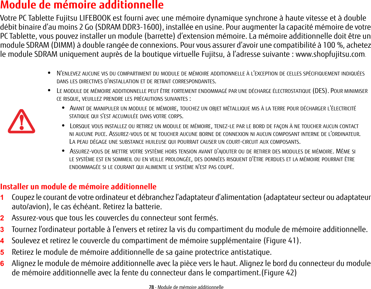 78 - Module de mémoire additionnelleModule de mémoire additionnelleVotre PC Tablette Fujitsu LIFEBOOK est fourni avec une mémoire dynamique synchrone à haute vitesse et à double débit binaire d’au moins 2 Go (SDRAM DDR3-1600), installée en usine. Pour augmenter la capacité mémoire de votre PC Tablette, vous pouvez installer un module (barrette) d’extension mémoire. La mémoire additionnelle doit être un module SDRAM (DIMM) à double rangée de connexions. Pour vous assurer d’avoir une compatibilité à 100 %, achetez le module SDRAM uniquement auprès de la boutique virtuelle Fujitsu, à l’adresse suivante : www.shopfujitsu.com.Installer un module de mémoire additionnelle1Coupez le courant de votre ordinateur et débranchez l’adaptateur d’alimentation (adaptateur secteur ou adaptateur auto/avion), le cas échéant. Retirez la batterie. 2Assurez-vous que tous les couvercles du connecteur sont fermés.3Tournez l’ordinateur portable à l’envers et retirez la vis du compartiment du module de mémoire additionnelle. 4Soulevez et retirez le couvercle du compartiment de mémoire supplémentaire (Figure 41).5Retirez le module de mémoire additionnelle de sa gaine protectrice antistatique.6Alignez le module de mémoire additionnelle avec la pièce vers le haut. Alignez le bord du connecteur du module de mémoire additionnelle avec la fente du connecteur dans le compartiment.(Figure 42)•N’ENLEVEZ AUCUNE VIS DU COMPARTIMENT DU MODULE DE MÉMOIRE ADDITIONNELLE À L’EXCEPTION DE CELLES SPÉCIFIQUEMENT INDIQUÉES DANS LES DIRECTIVES D’INSTALLATION ET DE RETRAIT CORRESPONDANTES.•LE MODULE DE MÉMOIRE ADDITIONNELLE PEUT ÊTRE FORTEMENT ENDOMMAGÉ PAR UNE DÉCHARGE ÉLECTROSTATIQUE (DES). POUR MINIMISER CE RISQUE, VEUILLEZ PRENDRE LES PRÉCAUTIONS SUIVANTES:•AVANT DE MANIPULER UN MODULE DE MÉMOIRE, TOUCHEZ UN OBJET MÉTALLIQUE MIS À LA TERRE POUR DÉCHARGER L’ÉLECTRICITÉ STATIQUE QUI S’EST ACCUMULÉE DANS VOTRE CORPS. •LORSQUE VOUS INSTALLEZ OU RETIREZ UN MODULE DE MÉMOIRE, TENEZ-LE PAR LE BORD DE FAÇON À NE TOUCHER AUCUN CONTACT NI AUCUNE PUCE. ASSUREZ-VOUS DE NE TOUCHER AUCUNE BORNE DE CONNEXION NI AUCUN COMPOSANT INTERNE DE L’ORDINATEUR. LA PEAU DÉGAGE UNE SUBSTANCE HUILEUSE QUI POURRAIT CAUSER UN COURT-CIRCUIT AUX COMPOSANTS. •ASSUREZ-VOUS DE METTRE VOTRE SYSTÈME HORS TENSION AVANT D’AJOUTER OU DE RETIRER DES MODULES DE MÉMOIRE. MÊME SILE SYSTÈME EST EN SOMMEIL OU EN VEILLE PROLONGÉE, DES DONNÉES RISQUENT D’ÊTRE PERDUES ET LA MÉMOIRE POURRAIT ÊTRE ENDOMMAGÉE SI LE COURANT QUI ALIMENTE LE SYSTÈME N’EST PAS COUPÉ.