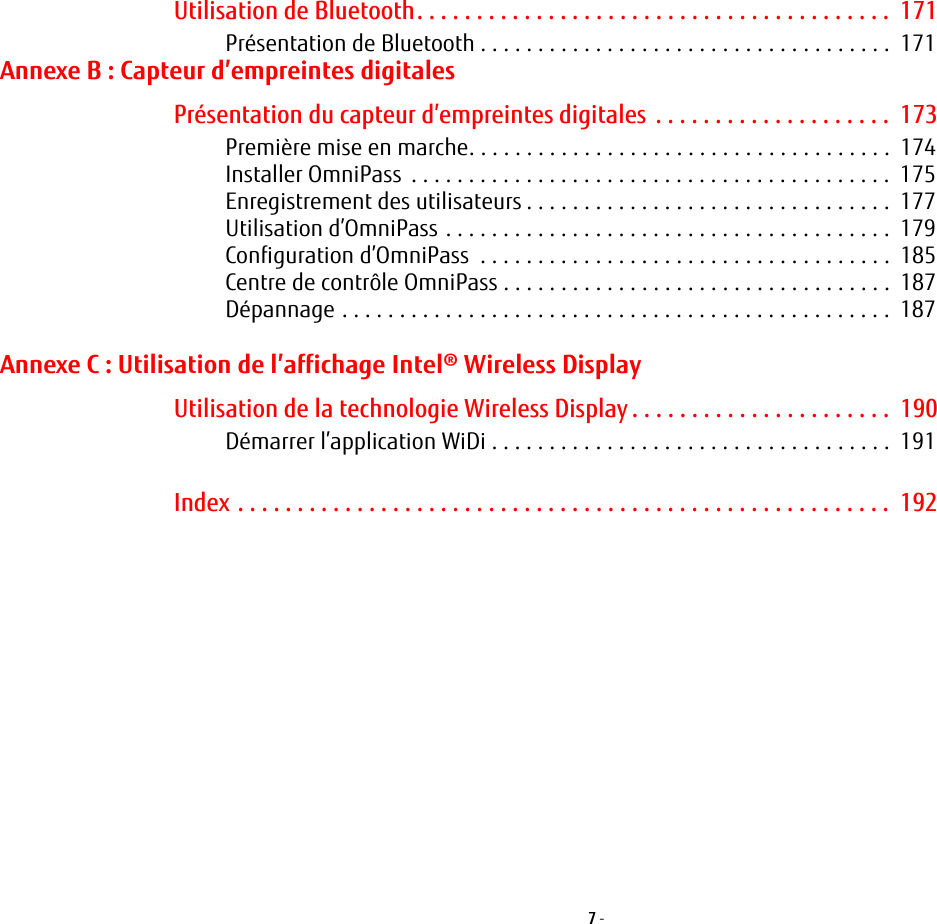7 - Utilisation de Bluetooth. . . . . . . . . . . . . . . . . . . . . . . . . . . . . . . . . . . . . . . .  171Présentation de Bluetooth . . . . . . . . . . . . . . . . . . . . . . . . . . . . . . . . . . . .  171Annexe B: Capteur d’empreintes digitalesPrésentation du capteur d’empreintes digitales . . . . . . . . . . . . . . . . . . . .  173Première mise en marche. . . . . . . . . . . . . . . . . . . . . . . . . . . . . . . . . . . . .  174Installer OmniPass  . . . . . . . . . . . . . . . . . . . . . . . . . . . . . . . . . . . . . . . . . .  175Enregistrement des utilisateurs . . . . . . . . . . . . . . . . . . . . . . . . . . . . . . . .  177Utilisation d’OmniPass . . . . . . . . . . . . . . . . . . . . . . . . . . . . . . . . . . . . . . .  179Configuration d’OmniPass  . . . . . . . . . . . . . . . . . . . . . . . . . . . . . . . . . . . .  185Centre de contrôle OmniPass . . . . . . . . . . . . . . . . . . . . . . . . . . . . . . . . . .  187Dépannage . . . . . . . . . . . . . . . . . . . . . . . . . . . . . . . . . . . . . . . . . . . . . . . .  187Annexe C: Utilisation de l’affichage Intel® Wireless DisplayUtilisation de la technologie Wireless Display . . . . . . . . . . . . . . . . . . . . . .  190Démarrer l’application WiDi . . . . . . . . . . . . . . . . . . . . . . . . . . . . . . . . . . .  191Index . . . . . . . . . . . . . . . . . . . . . . . . . . . . . . . . . . . . . . . . . . . . . . . . . . . . . . .  192