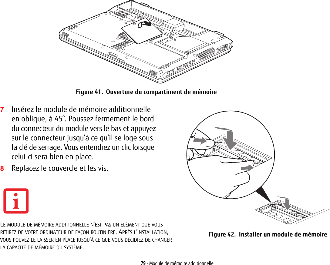 Figure 41.  Ouverture du compartiment de mémoire7Insérez le module de mémoire additionnelle en oblique, à 45°. Poussez fermement le bord du connecteur du module vers le bas et appuyez sur le connecteur jusqu’à ce qu’il se loge sous la clé de serrage. Vous entendrez un clic lorsque celui-ci sera bien en place.8Replacez le couvercle et les vis.Figure 42.  Installer un module de mémoire79 - Module de mémoire additionnelleLE MODULE DE MÉMOIRE ADDITIONNELLE N’EST PAS UN ÉLÉMENT QUE VOUS RETIREZ DE VOTRE ORDINATEUR DE FAÇON ROUTINIÈRE. APRÈS L’INSTALLATION, VOUS POUVEZ LE LAISSER EN PLACE JUSQU’À CE QUE VOUS DÉCIDIEZ DE CHANGER LA CAPACITÉ DE MÉMOIRE DU SYSTÈME.