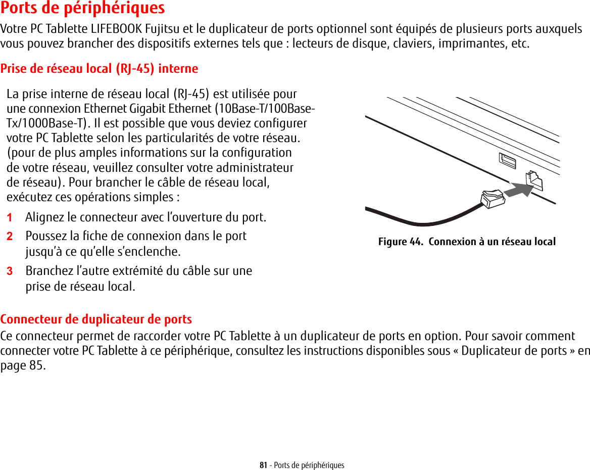 81 - Ports de périphériquesPorts de périphériquesVotre PC Tablette LIFEBOOK Fujitsu et le duplicateur de ports optionnel sont équipés de plusieurs ports auxquels vous pouvez brancher des dispositifs externes tels que: lecteurs de disque, claviers, imprimantes, etc. Prise de réseau local (RJ-45) interneLa prise interne de réseau local (RJ-45) est utilisée pour une connexion Ethernet Gigabit Ethernet (10Base-T/100Base-Tx/1000Base-T). Il est possible que vous deviez configurer votre PC Tablette selon les particularités de votre réseau. (pour de plus amples informations sur la configuration de votre réseau, veuillez consulter votre administrateur de réseau). Pour brancher le câble de réseau local, exécutez ces opérations simples:2Poussez la fiche de connexion dans le port jusqu’à ce qu’elle s’enclenche.3Branchez l’autre extrémité du câble sur une prise de réseau local.Figure 44.  Connexion à un réseau localConnecteur de duplicateur de portsCe connecteur permet de raccorder votre PC Tablette à un duplicateur de ports en option. Pour savoir comment connecter votre PC Tablette à ce périphérique, consultez les instructions disponibles sous «Duplicateur de ports» en page 85. 1Alignez le connecteur avec l’ouverture du port.