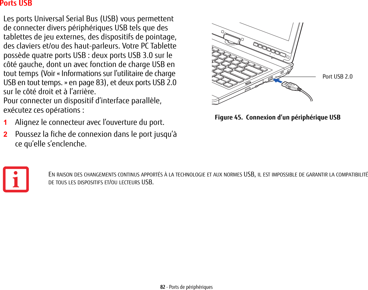 82 - Ports de périphériquesPorts USBLes ports Universal Serial Bus (USB) vous permettent de connecter divers périphériques USB tels que des tablettes de jeu externes, des dispositifs de pointage, des claviers et/ou des haut-parleurs. Votre PC Tablette possède quatre ports USB: deux ports USB 3.0 sur le côté gauche, dont un avec fonction de charge USB en tout temps (Voir «Informations sur l’utilitaire de charge USB en tout temps.» en page 83), et deux ports USB 2.0 sur le côté droit et à l’arrière.Pour connecter un dispositif d’interface parallèle, exécutez ces opérations : 2Poussez la fiche de connexion dans le port jusqu’à ce qu’elle s’enclenche.Port USB 2.0 Figure 45.  Connexion d’un périphérique USB1Alignez le connecteur avec l’ouverture du port.EN RAISON DES CHANGEMENTS CONTINUS APPORTÉS À LA TECHNOLOGIE ET AUX NORMES USB, IL EST IMPOSSIBLE DE GARANTIR LA COMPATIBILITÉ DE TOUS LES DISPOSITIFS ET/OU LECTEURS USB.