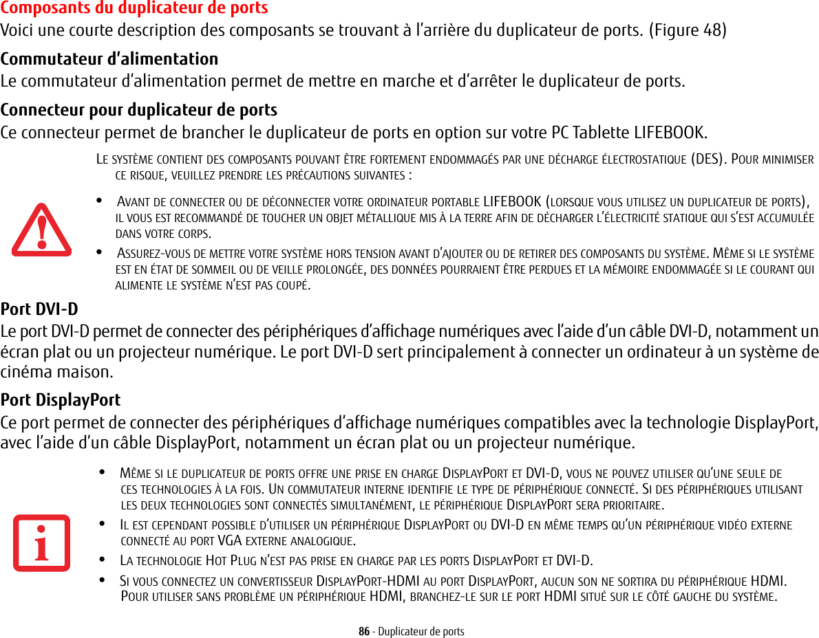 86 - Duplicateur de portsComposants du duplicateur de portsVoici une courte description des composants se trouvant à l’arrière du duplicateur de ports. (Figure 48)Commutateur d’alimentationLe commutateur d’alimentation permet de mettre en marche et d’arrêter le duplicateur de ports.Connecteur pour duplicateur de portsCe connecteur permet de brancher le duplicateur de ports en option sur votre PC Tablette LIFEBOOK.Port DVI-D Le port DVI-D permet de connecter des périphériques d’affichage numériques avec l’aide d’un câble DVI-D, notamment un écran plat ou un projecteur numérique. Le port DVI-D sert principalement à connecter un ordinateur à un système de cinéma maison.Port DisplayPort Ce port permet de connecter des périphériques d’affichage numériques compatibles avec la technologie DisplayPort, avec l’aide d’un câble DisplayPort, notamment un écran plat ou un projecteur numérique.LE SYSTÈME CONTIENT DES COMPOSANTS POUVANT ÊTRE FORTEMENT ENDOMMAGÉS PAR UNE DÉCHARGE ÉLECTROSTATIQUE (DES). POUR MINIMISER CE RISQUE, VEUILLEZ PRENDRE LES PRÉCAUTIONS SUIVANTES:•AVANT DE CONNECTER OU DE DÉCONNECTER VOTRE ORDINATEUR PORTABLE LIFEBOOK (LORSQUE VOUS UTILISEZ UN DUPLICATEUR DE PORTS), IL VOUS EST RECOMMANDÉ DE TOUCHER UN OBJET MÉTALLIQUE MIS À LA TERRE AFIN DE DÉCHARGER L’ÉLECTRICITÉ STATIQUE QUI S’EST ACCUMULÉE DANS VOTRE CORPS. •ASSUREZ-VOUS DE METTRE VOTRE SYSTÈME HORS TENSION AVANT D’AJOUTER OU DE RETIRER DES COMPOSANTS DU SYSTÈME. MÊME SI LE SYSTÈME EST EN ÉTAT DE SOMMEIL OU DE VEILLE PROLONGÉE, DES DONNÉES POURRAIENT ÊTRE PERDUES ET LA MÉMOIRE ENDOMMAGÉE SI LE COURANT QUI ALIMENTE LE SYSTÈME N’EST PAS COUPÉ.•MÊME SI LE DUPLICATEUR DE PORTS OFFRE UNE PRISE EN CHARGE DISPLAYPORT ET DVI-D, VOUS NE POUVEZ UTILISER QU’UNE SEULE DE CES TECHNOLOGIES À LA FOIS. UN COMMUTATEUR INTERNE IDENTIFIE LE TYPE DE PÉRIPHÉRIQUE CONNECTÉ. SI DES PÉRIPHÉRIQUES UTILISANT LES DEUX TECHNOLOGIES SONT CONNECTÉS SIMULTANÉMENT, LE PÉRIPHÉRIQUE DISPLAYPORT SERA PRIORITAIRE.•IL EST CEPENDANT POSSIBLE D’UTILISER UN PÉRIPHÉRIQUE DISPLAYPORT OU DVI-D EN MÊME TEMPS QU’UN PÉRIPHÉRIQUE VIDÉO EXTERNE CONNECTÉ AU PORT VGA EXTERNE ANALOGIQUE.•LA TECHNOLOGIE HOT PLUG N’EST PAS PRISE EN CHARGE PAR LES PORTS DISPLAYPORT ET DVI-D.•SI VOUS CONNECTEZ UN CONVERTISSEUR DISPLAYPORT-HDMI AU PORT DISPLAYPORT, AUCUN SON NE SORTIRA DU PÉRIPHÉRIQUE HDMI. POUR UTILISER SANS PROBLÈME UN PÉRIPHÉRIQUE HDMI, BRANCHEZ-LE SUR LE PORT HDMI SITUÉ SUR LE CÔTÉ GAUCHE DU SYSTÈME.