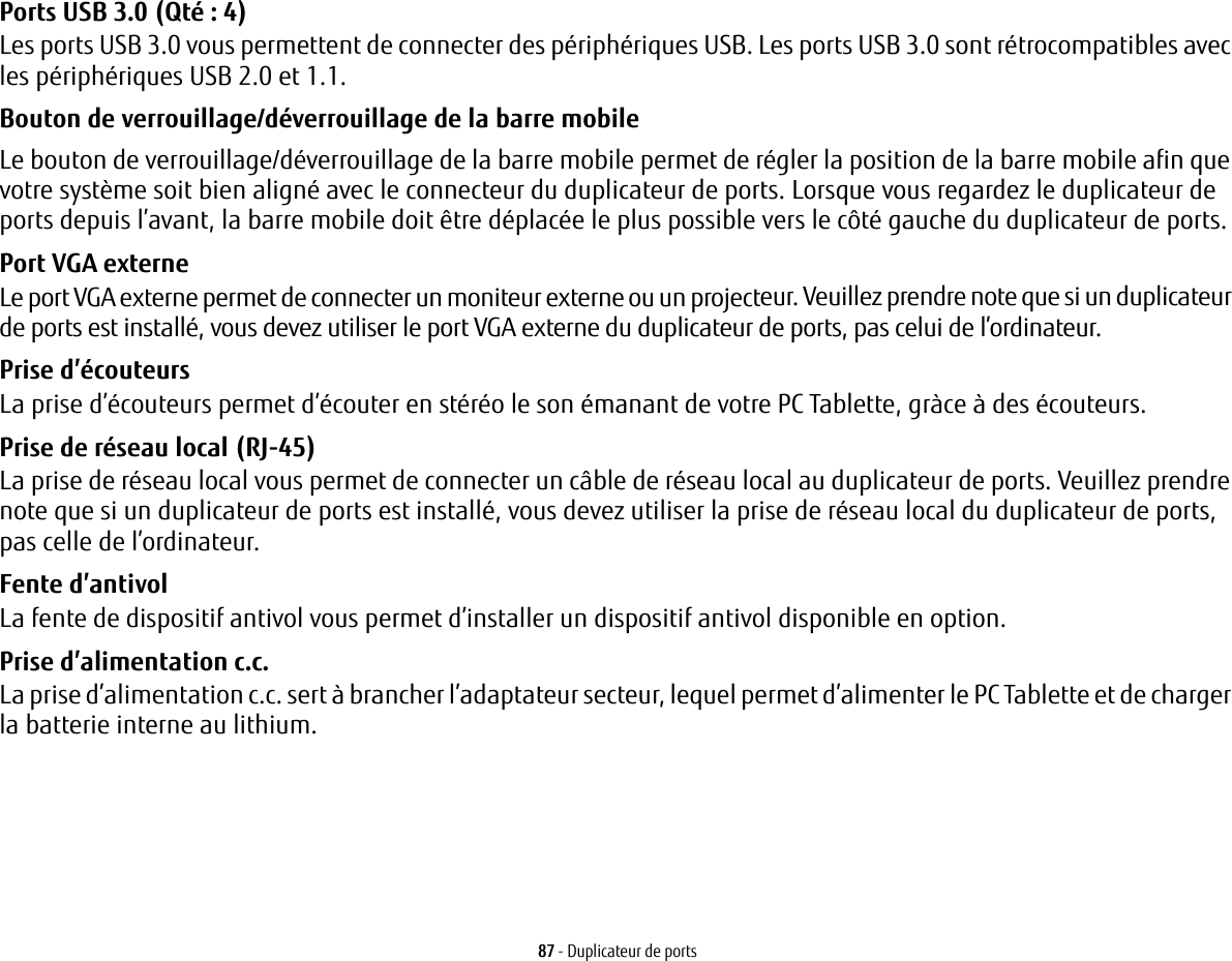 87 - Duplicateur de portsPorts USB 3.0 (Qté: 4) Les ports USB 3.0 vous permettent de connecter des périphériques USB. Les ports USB 3.0 sont rétrocompatibles avec les périphériques USB 2.0 et 1.1.Bouton de verrouillage/déverrouillage de la barre mobile Le bouton de verrouillage/déverrouillage de la barre mobile permet de régler la position de la barre mobile afin que votre système soit bien aligné avec le connecteur du duplicateur de ports. Lorsque vous regardez le duplicateur de ports depuis l’avant, la barre mobile doit être déplacée le plus possible vers le côté gauche du duplicateur de ports.Port VGA externe Le port VGA externe permet de connecter un moniteur externe ou un projecteur. Veuillez prendre note que si un duplicateur de ports est installé, vous devez utiliser le port VGA externe du duplicateur de ports, pas celui de l’ordinateur. Prise d’écouteurs La prise d’écouteurs permet d’écouter en stéréo le son émanant de votre PC Tablette, gràce à des écouteurs.Prise de réseau local (RJ-45)  La prise de réseau local vous permet de connecter un câble de réseau local au duplicateur de ports. Veuillez prendre note que si un duplicateur de ports est installé, vous devez utiliser la prise de réseau local du duplicateur de ports, pas celle de l’ordinateur.Fente d’antivol La fente de dispositif antivol vous permet d’installer un dispositif antivol disponible en option.Prise d’alimentation c.c. La prise d’alimentation c.c. sert à brancher l’adaptateur secteur, lequel permet d’alimenter le PC Tablette et de charger la batterie interne au lithium.