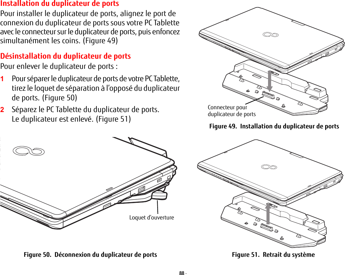 Installation du duplicateur de portsPour installer le duplicateur de ports, alignez le port de connexion du duplicateur de ports sous votre PC Tablette avec le connecteur sur le duplicateur de ports, puis enfoncez simultanément les coins. (Figure 49)Désinstallation du duplicateur de portsPour enlever le duplicateur de ports:2Séparez le PC Tablette du duplicateur de ports. Le duplicateur est enlevé. (Figure 51)Connecteur pour duplicateur de portsFigure 49.  Installation du duplicateur de portsLoquet d’ouvertureFigure 50.  Déconnexion du duplicateur de ports Figure 51.  Retrait du système88 - 1Pour séparer le duplicateur de ports de votre PC Tablette, tirez le loquet de séparation à l’opposé du duplicateur de ports. (Figure 50)