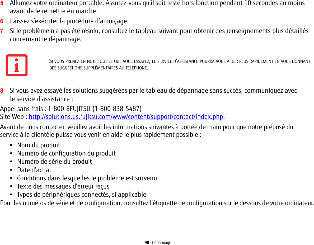 90 - Dépannage5Allumez votre ordinateur portable. Assurez-vous qu’il soit resté hors fonction pendant 10 secondes au moins avant de le remettre en marche.6Laissez s’exécuter la procédure d’amorçage.7Si le problème n’a pas été résolu, consultez le tableau suivant pour obtenir des renseignements plus détaillés concernant le dépannage.8Si vous avez essayé les solutions suggérées par le tableau de dépannage sans succès, communiquez avec le service d’assistance : Appel sans frais : 1-800-8FUJITSU (1-800-838-5487) Site Web : http://solutions.us.fujitsu.com/www/content/support/contact/index.php.Avant de nous contacter, veuillez avoir les informations suivantes à portée de main pour que notre préposé du service à la clientèle puisse vous venir en aide le plus rapidement possible :•Nom du produit•Numéro de configuration du produit•Numéro de série du produit•Date d’achat•Conditions dans lesquelles le problème est survenu•Texte des messages d’erreur reçus•Types de périphériques connectés, si applicablePour les numéros de série et de configuration, consultez l’étiquette de configuration sur le dessous de votre ordinateur. SI VOUS PRENEZ EN NOTE TOUT CE QUE VOUS ESSAYEZ, LE SERVICE D’ASSISTANCE POURRA VOUS AIDER PLUS RAPIDEMENT EN VOUS DONNANT DES SUGGESTIONS SUPPLÉMENTAIRES AU TÉLÉPHONE.