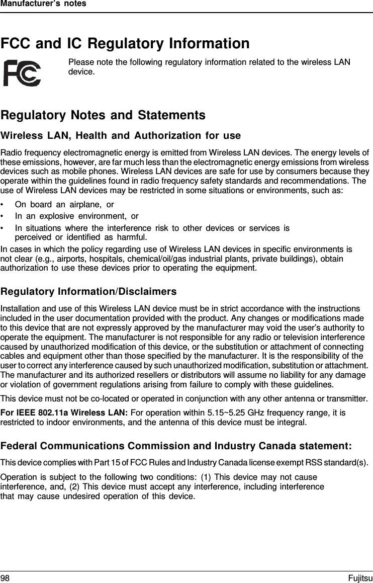 Manufacturer’s notes   FCC and IC Regulatory Information Please note the following regulatory information related to the wireless LAN device.    Regulatory Notes and Statements Wireless LAN, Health and Authorization for use Radio frequency electromagnetic energy is emitted from Wireless LAN devices. The energy levels of these emissions, however, are far much less than the electromagnetic energy emissions from wireless devices such as mobile phones. Wireless LAN devices are safe for use by consumers because they operate within the guidelines found in radio frequency safety standards and recommendations. The use of Wireless LAN devices may be restricted in some situations or environments, such as: • On board an airplane,  or • In an explosive environment, or • In situations where the interference risk to other devices or services is perceived or identified as harmful. In cases in which the policy regarding use of Wireless LAN devices in specific environments is not clear (e.g., airports, hospitals, chemical/oil/gas industrial plants, private buildings), obtain authorization to use these devices prior to operating the equipment.  Regulatory Information/Disclaimers Installation and use of this Wireless LAN device must be in strict accordance with the instructions included in the user documentation provided with the product. Any changes or modifications made to this device that are not expressly approved by the manufacturer may void the user’s authority to operate the equipment. The manufacturer is not responsible for any radio or television interference caused by unauthorized modification of this device, or the substitution or attachment of connecting cables and equipment other than those specified by the manufacturer. It is the responsibility of the user to correct any interference caused by such unauthorized modification, substitution or attachment. The manufacturer and its authorized resellers or distributors will assume no liability for any damage or violation of government regulations arising from failure to comply with these guidelines. This device must not be co-located or operated in conjunction with any other antenna or transmitter. For IEEE 802.11a Wireless LAN: For operation within 5.15~5.25 GHz frequency range, it is restricted to indoor environments, and the antenna of this device must be integral.  Federal Communications Commission and Industry Canada statement: This device complies with Part 15 of FCC Rules and Industry Canada license exempt RSS standard(s). Operation is subject to the following two conditions: (1) This device may not cause interference, and, (2) This device must accept any interference, including interference that may cause undesired operation of this device. 98 Fujitsu  