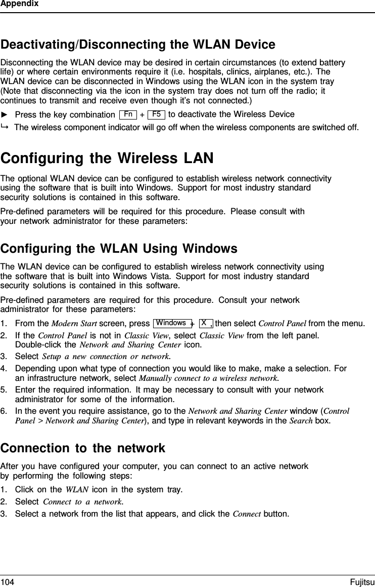 Appendix  Fn   Deactivating/Disconnecting the WLAN Device Disconnecting the WLAN device may be desired in certain circumstances (to extend battery life) or where certain environments require it (i.e. hospitals, clinics, airplanes, etc.). The  WLAN device can be disconnected in Windows using the WLAN icon in the system tray (Note that disconnecting via the icon in the system tray does not turn off the radio; it continues to transmit and receive even though it’s not connected.) ►   Press the key combination + to deactivate the Wireless Device  The wireless component indicator will go off when the wireless components are switched off.  Configuring the Wireless LAN The optional WLAN device can be configured to establish wireless network connectivity using the software that is built into Windows. Support for most industry standard security solutions is contained in this software. Pre-defined parameters will be required for this procedure.  Please consult with your network administrator for these parameters:  Configuring the WLAN Using Windows The WLAN device can be configured to establish wireless network connectivity using the software that is built into Windows Vista. Support for most industry standard security solutions is contained in this software. Pre-defined parameters are required for this procedure.  Consult your network administrator for these parameters: 1. From the Modern Start screen, press  Windows +  X  , then select Control Panel from the menu. 2. If the Control Panel is not in Classic View, select Classic View from the left panel. Double-click the Network and Sharing Center icon. 3. Select Setup a new connection or network. 4. Depending upon what type of connection you would like to make, make a selection. For an infrastructure network, select Manually connect to a wireless network. 5. Enter the required information. It may be necessary to consult with your network administrator for some of the information. 6. In the event you require assistance, go to the Network and Sharing Center window (Control Panel &gt; Network and Sharing Center), and type in relevant keywords in the Search box.  Connection to the network After you have configured your computer, you can connect to an active network by performing the following steps: 1. Click on the WLAN icon in the system tray. 2. Select Connect to  a  network. 3. Select a network from the list that appears, and click the Connect button. F5 104 Fujitsu  