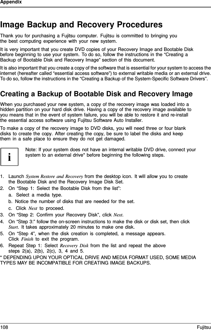 Appendix   Image Backup and Recovery Procedures Thank you for purchasing a Fujitsu computer. Fujitsu is committed to bringing you the best computing experience with your new system. It is very important that you create DVD copies of your Recovery Image and Bootable Disk before beginning to use your system. To do so, follow the instructions in the “Creating a Backup of Bootable Disk and Recovery Image” section of this document. It is also important that you create a copy of the software that is essential for your system to access the internet (hereafter called “essential access software”) to external writable media or an external drive. To do so, follow the instructions in the “Creating a Backup of the System-Specific Software Drivers”.  Creating a Backup of Bootable Disk and Recovery Image When you purchased your new system, a copy of the recovery image was loaded into a hidden partition on your hard disk drive. Having a copy of the recovery image available to you means that in the event of system failure, you will be able to restore it and re-install the essential access software using Fujitsu Software Auto Installer. To make a copy of the recovery image to DVD disks, you will need three or four blank disks to create the copy.  After creating the copy, be sure to label the disks and keep them in a safe place to ensure they do not get damaged.  Note: If your system does not have an internal writable DVD drive, connect your system to an external drive* before beginning the following steps.    1. Launch System Restore and Recovery from the desktop icon. It will allow you to create the Bootable Disk and the Recovery Image Disk Set. 2. On “Step 1: Select the Bootable Disk from the list”: a. Select  a  media type. b. Notice the number of disks that are needed for the set. c. Click Next to proceed. 3. On “Step 2: Confirm your Recovery Disk”, click Next. 4. On “Step 3:” follow the on-screen instructions to make the disk or disk set, then click Start.  It takes approximately 20 minutes to make one disk. 5. On “Step 4”, when the disk creation is completed,  a message appears. Click Finish to exit the program. 6. Repeat Step 1:  Select Recovery Disk from the list and repeat the above steps 2(a), 2(b), 2(c), 3,  4  and 5. * DEPENDING UPON YOUR OPTICAL DRIVE AND MEDIA FORMAT USED, SOME MEDIA TYPES MAY BE INCOMPATIBLE FOR CREATING IMAGE BACKUPS. 108 Fujitsu  