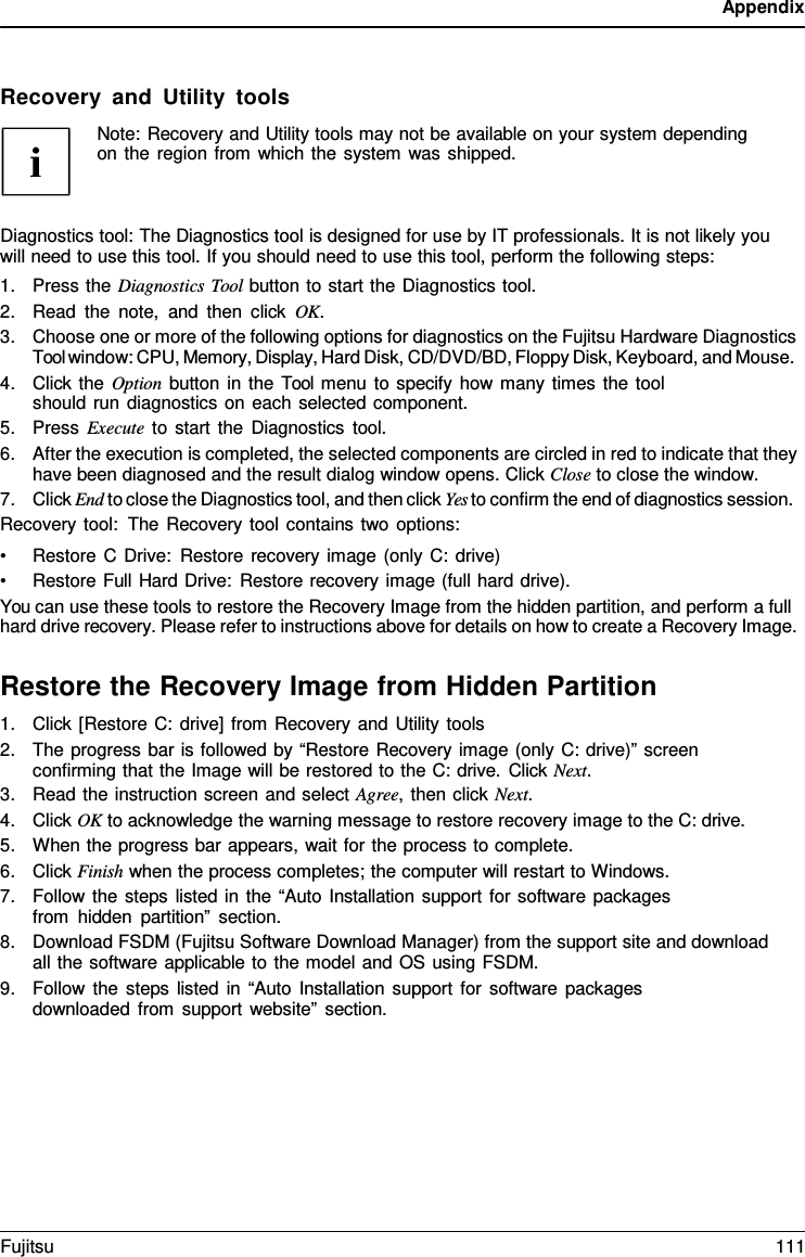 Appendix    Recovery and Utility tools Note: Recovery and Utility tools may not be available on your system depending on the region from which the system was shipped.    Diagnostics tool: The Diagnostics tool is designed for use by IT professionals. It is not likely you will need to use this tool. If you should need to use this tool, perform the following steps: 1. Press the Diagnostics Tool button to start the Diagnostics tool. 2. Read the note, and then click OK. 3. Choose one or more of the following options for diagnostics on the Fujitsu Hardware Diagnostics Tool window: CPU, Memory, Display, Hard Disk, CD/DVD/BD, Floppy Disk, Keyboard, and Mouse. 4. Click the Option button in the Tool menu to specify how many times the tool should run diagnostics on each selected component. 5. Press Execute to start the Diagnostics tool. 6. After the execution is completed, the selected components are circled in red to indicate that they have been diagnosed and the result dialog window opens. Click Close to close the window. 7. Click End to close the Diagnostics tool, and then click Yes to confirm the end of diagnostics session. Recovery tool: The Recovery tool contains two options: • Restore C Drive: Restore recovery image (only C: drive) • Restore Full Hard Drive: Restore recovery image (full hard drive). You can use these tools to restore the Recovery Image from the hidden partition, and perform a full hard drive recovery. Please refer to instructions above for details on how to create a Recovery Image.  Restore the Recovery Image from Hidden Partition 1. Click [Restore C: drive] from Recovery and Utility tools 2. The progress bar is followed by “Restore Recovery image (only C: drive)” screen confirming that the Image will be restored to the C: drive. Click Next. 3. Read the instruction screen and select Agree, then click Next. 4. Click OK to acknowledge the warning message to restore recovery image to the C: drive. 5. When the progress bar appears, wait for the process to complete. 6. Click Finish when the process completes; the computer will restart to Windows. 7. Follow the steps listed in the “Auto Installation support for software packages from hidden partition” section. 8. Download FSDM (Fujitsu Software Download Manager) from the support site and download all the software applicable to the model and OS using FSDM. 9. Follow the steps listed in “Auto Installation support for software packages downloaded from support website” section. Fujitsu 111  