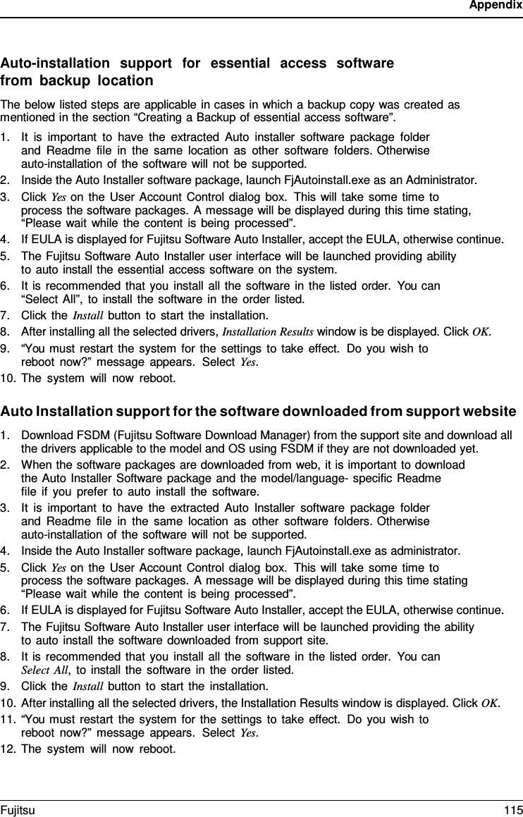 Appendix    Auto-installation  support  for  essential  access  software from backup location The below listed steps are applicable in cases in which a backup copy was created as mentioned in the section “Creating a Backup of essential access software”. 1. It is important to have the extracted Auto installer software package folder and Readme file in the same location as other software folders. Otherwise auto-installation of the software will not be supported. 2. Inside the Auto Installer software package, launch FjAutoinstall.exe as an Administrator. 3. Click Yes on the User Account Control dialog box. This will take some time to process the software packages. A message will be displayed during this time stating, “Please wait while the content is being processed”. 4. If EULA is displayed for Fujitsu Software Auto Installer, accept the EULA, otherwise continue. 5. The Fujitsu Software Auto Installer user interface will be launched providing ability to auto install the essential access software on the system. 6. It is recommended that you install all the software in the listed order.  You can “Select All”, to install the software in the order listed. 7. Click the Install button to start the installation. 8. After installing all the selected drivers, Installation Results window is be displayed. Click OK. 9. “You must restart the system for the settings to take effect. Do you wish to reboot now?” message appears.  Select Yes. 10. The system will now reboot.  Auto Installation support for the software downloaded from support website 1. Download FSDM (Fujitsu Software Download Manager) from the support site and download all the drivers applicable to the model and OS using FSDM if they are not downloaded yet. 2. When the software packages are downloaded from web, it is important to download the Auto Installer Software package and the model/language- specific Readme    file if you prefer to auto install the software. 3. It is important to have the extracted Auto Installer software package folder and Readme file in the same location as other software folders. Otherwise auto-installation of the software will not be supported. 4. Inside the Auto Installer software package, launch FjAutoinstall.exe as administrator. 5. Click Yes on the User Account Control dialog box. This will take some time to process the software packages. A message will be displayed during this time stating “Please wait while the content is being processed”. 6. If EULA is displayed for Fujitsu Software Auto Installer, accept the EULA, otherwise continue. 7. The Fujitsu Software Auto Installer user interface will be launched providing the ability to auto install the software downloaded from support site. 8. It is recommended that you install all the software in the listed order.  You can Select All,  to install the software in the order listed. 9. Click the Install button to start the installation. 10. After installing all the selected drivers, the Installation Results window is displayed. Click OK. 11. “You must restart the system for the settings to take effect. Do you wish to reboot now?” message appears.  Select Yes. 12. The system will now reboot. Fujitsu 115  