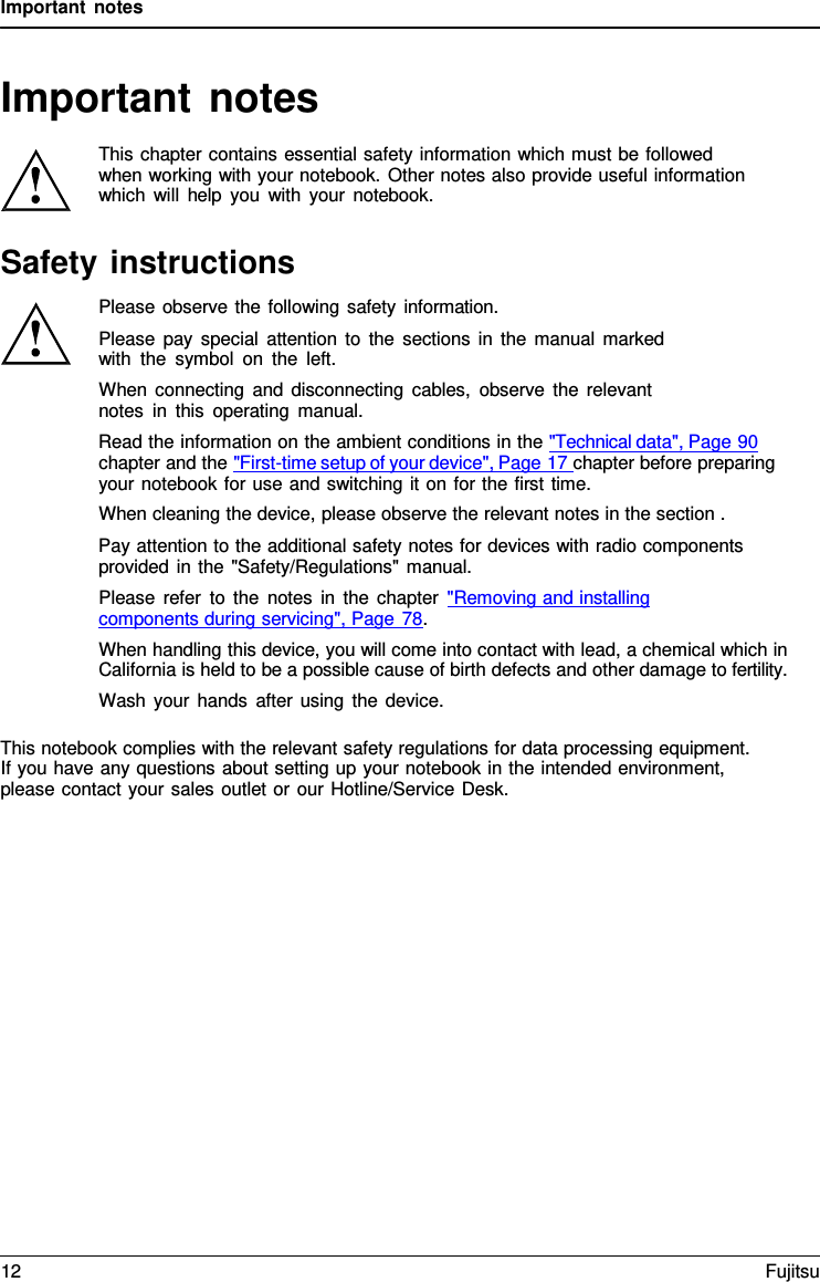 Important notes   Important notes  This chapter contains essential safety information which must be followed when working with your notebook. Other notes also provide useful information which will help you with your notebook.  Safety instructions Please observe the following safety information. Please pay special attention to the sections in the manual marked with the symbol on the left. When connecting and disconnecting cables, observe the relevant notes in this operating manual. Read the information on the ambient conditions in the &quot;Technical data&quot;, Page 90 chapter and the &quot;First-time setup of your device&quot;, Page 17 chapter before preparing your notebook for use and switching it on for the first time. When cleaning the device, please observe the relevant notes in the section . Pay attention to the additional safety notes for devices with radio components provided in the &quot;Safety/Regulations&quot; manual. Please refer to the notes in the chapter &quot;Removing and installing  components during servicing&quot;, Page 78. When handling this device, you will come into contact with lead, a chemical which in California is held to be a possible cause of birth defects and other damage to fertility. Wash your hands after using the device.  This notebook complies with the relevant safety regulations for data processing equipment. If you have any questions about setting up your notebook in the intended environment, please contact your sales outlet or our Hotline/Service Desk. 12 Fujitsu  