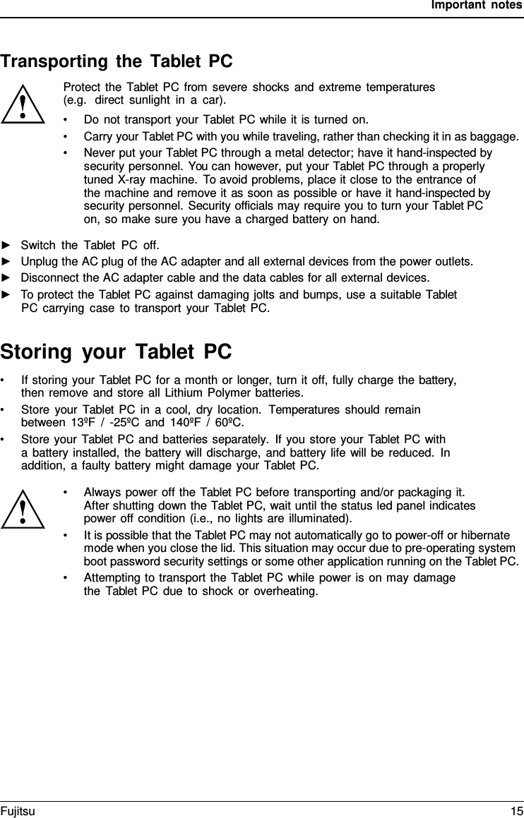 Important notes    Transporting the Tablet PC Protect the  Tablet PC from severe shocks and extreme temperatures (e.g.  direct sunlight in  a  car). • Do not transport your Tablet PC while it is turned on. • Carry your Tablet PC with you while traveling, rather than checking it in as baggage. • Never put your Tablet PC through a metal detector; have it hand-inspected by security personnel. You can however, put your Tablet PC through a properly tuned X-ray machine. To avoid problems, place it close to the entrance of  the machine and remove it as soon as possible or have it hand-inspected by security personnel. Security officials may require you to turn your Tablet PC on, so make sure you have a charged battery on hand.  ►   Switch the  Tablet PC off. ►   Unplug the AC plug of the AC adapter and all external devices from the power outlets. ►   Disconnect the AC adapter cable and the data cables for all external devices. ►   To protect the Tablet PC against damaging jolts and bumps, use a suitable Tablet PC carrying case to transport your  Tablet PC.   Storing your Tablet  PC • If storing your Tablet PC for a month or longer, turn it off, fully charge the battery, then remove and store all Lithium Polymer batteries. • Store your  Tablet PC in a cool, dry location.  Temperatures should remain between 13ºF  /  -25ºC and 140ºF / 60ºC. • Store your Tablet PC and batteries separately. If you store your Tablet PC with a battery installed, the battery will discharge, and battery life will be reduced. In addition,  a faulty battery might damage your Tablet PC.  • Always power off the Tablet PC before transporting and/or packaging it. After shutting down the Tablet PC, wait until the status led panel indicates power off condition (i.e., no lights are illuminated). • It is possible that the Tablet PC may not automatically go to power-off or hibernate mode when you close the lid. This situation may occur due to pre-operating system boot password security settings or some other application running on the Tablet PC. • Attempting to transport the Tablet PC while power is on may damage the  Tablet PC due to shock or overheating. Fujitsu 15  