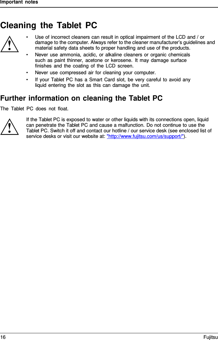 Important notes   Cleaning the Tablet  PC • Use of incorrect cleaners can result in optical impairment of the LCD and / or damage to the computer. Always refer to the cleaner manufacturer’s guidelines and material safety data sheets fo proper handling and use of the products. • Never use ammonia, acidic, or alkaline cleaners or organic chemicals such as paint thinner, acetone or kerosene. It may damage surface  finishes and the coating of the LCD screen. • Never use compressed air for cleaning your computer. • If your Tablet PC has a Smart Card slot, be very careful to avoid any liquid entering the slot as this can damage the unit.  Further information on cleaning the Tablet PC The  Tablet PC does not float.  If the Tablet PC is exposed to water or other liquids with its connections open, liquid can penetrate the Tablet PC and cause a malfunction. Do not continue to use the Tablet PC. Switch it off and contact our hotline / our service desk (see enclosed list of service desks or visit our website at: &quot;http://www.fujitsu.com/us/support/&quot;). 16 Fujitsu  