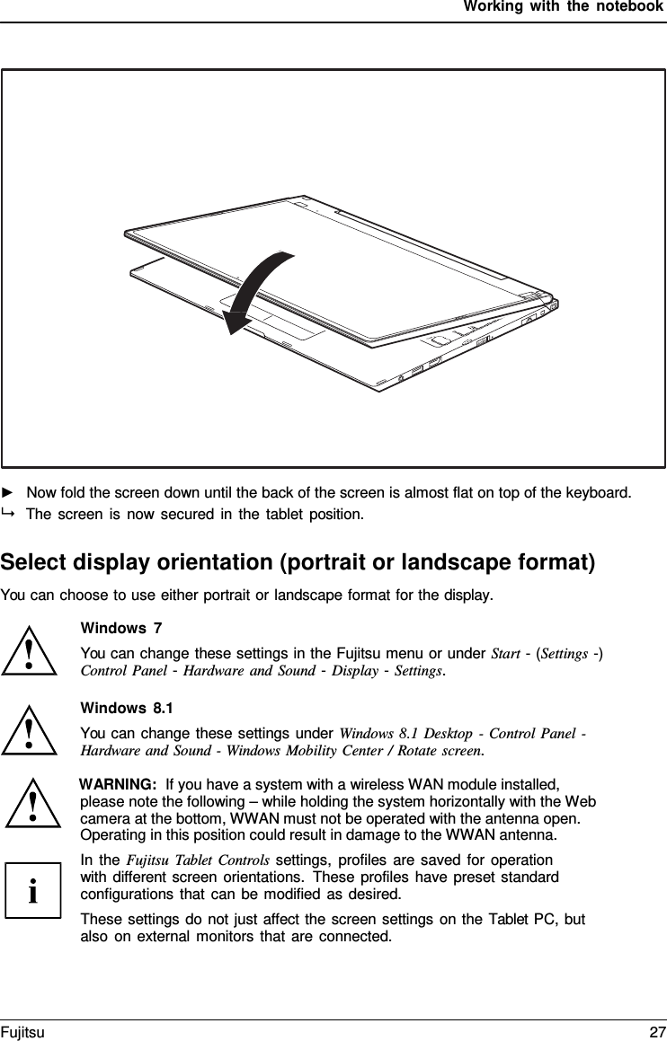 Working with the notebook      ►   Now fold the screen down until the back of the screen is almost flat on top of the keyboard.  The screen is now secured in the tablet position.  Select display orientation (portrait or landscape format) You can choose to use either portrait or landscape format for the display.  Windows  7 You can change these settings in the Fujitsu menu or under Start - (Settings -) Control Panel - Hardware and Sound - Display - Settings.  Windows 8.1 You can change these settings under Windows 8.1 Desktop  - Control Panel - Hardware and Sound - Windows Mobility Center / Rotate screen.  WARNING:  If you have a system with a wireless WAN module installed, please note the following – while holding the system horizontally with the Web camera at the bottom, WWAN must not be operated with the antenna open.  Operating in this position could result in damage to the WWAN antenna. In the Fujitsu Tablet Controls settings, profiles are saved for operation with different screen orientations. These profiles have preset standard configurations that can be modified as desired. These settings do not just affect the screen settings on the Tablet PC, but also on external monitors that are connected. Fujitsu 27  