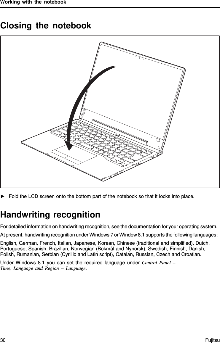 Working with the notebook   Closing the notebook    ►   Fold the LCD screen onto the bottom part of the notebook so that it locks into place.   Handwriting recognition For detailed information on handwriting recognition, see the documentation for your operating system. At present, handwriting recognition under Windows 7 or Window 8.1 supports the following languages: English, German, French, Italian, Japanese, Korean, Chinese (traditional and simplified), Dutch, Portuguese, Spanish, Brazilian, Norwegian (Bokmål and Nynorsk), Swedish, Finnish, Danish, Polish, Rumanian, Serbian (Cyrillic and Latin script), Catalan, Russian, Czech and Croatian. Under Windows 8.1 you can set the required language under Control  Panel  –  Time, Language and Region – Language. 30 Fujitsu  