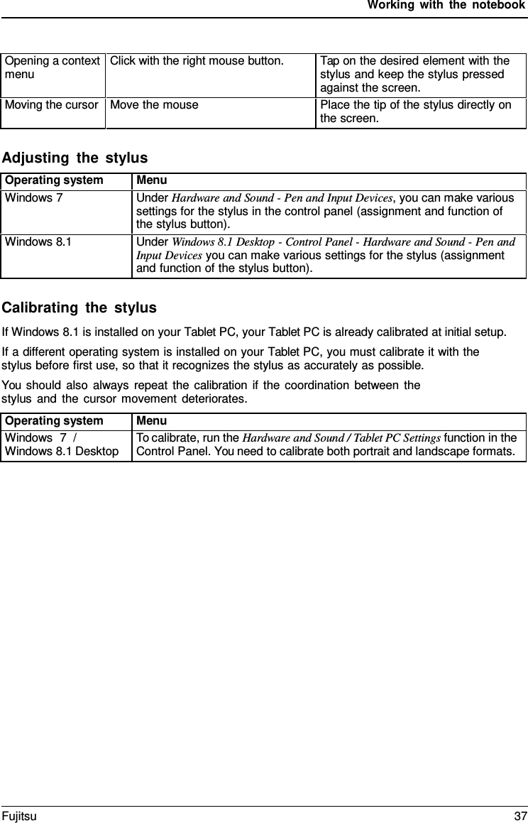 Working with the notebook    Opening a context menu Click with the right mouse button. Tap on the desired element with the stylus and keep the stylus pressed against the screen. Moving the cursor Move the mouse Place the tip of the stylus directly on the screen.  Adjusting the stylus  Operating system Menu Windows 7 Under Hardware and Sound - Pen and Input Devices, you can make various settings for the stylus in the control panel (assignment and function of the stylus button). Windows 8.1 Under Windows 8.1 Desktop - Control Panel - Hardware and Sound - Pen and Input Devices you can make various settings for the stylus (assignment and function of the stylus button).  Calibrating the stylus If Windows 8.1 is installed on your Tablet PC, your Tablet PC is already calibrated at initial setup. If a different operating system is installed on your Tablet PC, you must calibrate it with the stylus before first use, so that it recognizes the stylus as accurately as possible. You should also always repeat the calibration if the coordination between the stylus and the cursor movement deteriorates.  Operating system Menu Windows  7  / Windows 8.1 Desktop To calibrate, run the Hardware and Sound / Tablet PC Settings function in the Control Panel. You need to calibrate both portrait and landscape formats. Fujitsu 37  