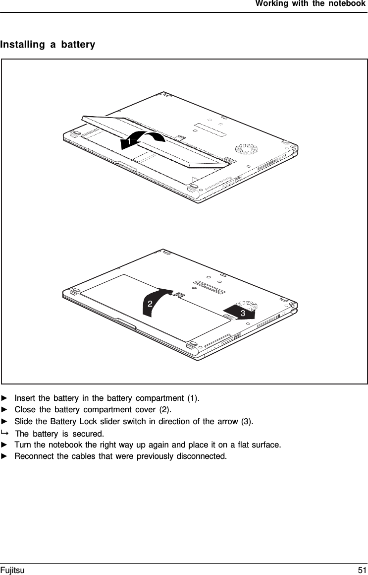 Working with the notebook    Installing  a  battery    ►   Insert the battery in the battery compartment (1). ►   Close the battery compartment cover (2). ►   Slide the Battery Lock slider switch in direction of the arrow (3).   The battery is secured. ►   Turn the notebook the right way up again and place it on a flat surface. ►   Reconnect the cables that were previously disconnected.         1                 2 3 Fujitsu 51  