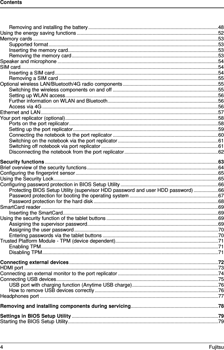 Contents  Removing and installing the battery ..................................................................................................... 48 Using the energy saving functions .............................................................................................................. 52 Memory cards ................................................................................................................................................ 53 Supported format .................................................................................................................................... 53 Inserting the memory card ..................................................................................................................... 53 Removing the memory card .................................................................................................................. 53 Speaker and microphone ............................................................................................................................. 54 SIM card .......................................................................................................................................................... 54 Inserting a SIM card ............................................................................................................................... 54 Removing a SIM card ............................................................................................................................ 55 Optional wireless LAN/Bluetooth/4G radio components .......................................................................... 55 Switching the wireless components on and off .................................................................................. 55 Setting up WLAN access ....................................................................................................................... 56 Further information on WLAN and Bluetooth ...................................................................................... 56 Access via 4G ......................................................................................................................................... 56 Ethernet and LAN .......................................................................................................................................... 57 Your port replicator (optional) ....................................................................................................................... 58 Ports on the port replicator .................................................................................................................... 58 Setting up the port replicator ................................................................................................................. 59 Connecting the notebook to the port replicator .................................................................................. 60 Switching on the notebook via the port replicator .............................................................................. 61 Switching off notebook via port replicator ........................................................................................... 61 Disconnecting the notebook from the port replicator ......................................................................... 62 Security functions ....................................................................................................................................... 63 Brief overview of the security functions ...................................................................................................... 64 Configuring the fingerprint sensor ............................................................................................................... 65 Using the Security Lock ................................................................................................................................ 65 Configuring password protection in BIOS Setup Utility ............................................................................ 66 Protecting BIOS Setup Utility (supervisor HDD password and user HDD password) ................... 66 Password protection for booting the operating system ..................................................................... 67 Password protection for the hard disk ................................................................................................. 68 SmartCard reader .......................................................................................................................................... 69 Inserting the SmartCard ......................................................................................................................... 69 Using the security function of the tablet buttons ....................................................................................... 69 Assigning the supervisor password ...................................................................................................... 69 Assigning the user password ................................................................................................................ 70 Entering passwords via the tablet buttons .......................................................................................... 70 Trusted Platform Module - TPM (device dependent) ................................................................................ 71 Enabling TPM .......................................................................................................................................... 71 Disabling TPM ......................................................................................................................................... 71 Connecting external devices .................................................................................................................... 72 HDMI port ....................................................................................................................................................... 73 Connecting an external monitor to the port replicator .............................................................................. 74 Connecting USB devices .............................................................................................................................. 75 USB port with charging function (Anytime USB charge) ................................................................... 76 How to remove USB devices correctly ................................................................................................ 76 Headphones port ........................................................................................................................................... 77 Removing and installing components during servicing .................................................................... 78 Settings in BIOS Setup Utility .................................................................................................................. 79 Starting the BIOS Setup Utility ..................................................................................................................... 79 4  Fujitsu  