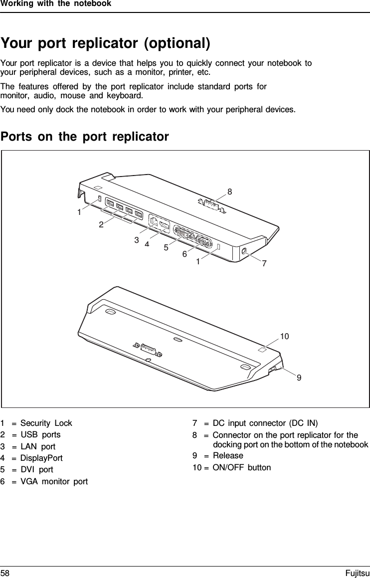 Working with the notebook   Your port replicator (optional) Your port replicator is a device that helps you to quickly connect your notebook to your peripheral devices, such as a monitor, printer, etc. The features offered by the port replicator include standard ports for monitor,  audio, mouse and keyboard. You need only dock the notebook in order to work with your peripheral devices.  Ports on the port replicator    1   =  Security Lock 2   =  USB ports 3   =  LAN port 4   =  DisplayPort 5   =  DVI port 6   =  VGA monitor port 7   =  DC input connector (DC IN) 8   =  Connector on the port replicator for the docking port on the bottom of the notebook 9   =  Release 10 = ON/OFF button 8 1 2 3  4 5 6 1 7 10 9 58 Fujitsu  