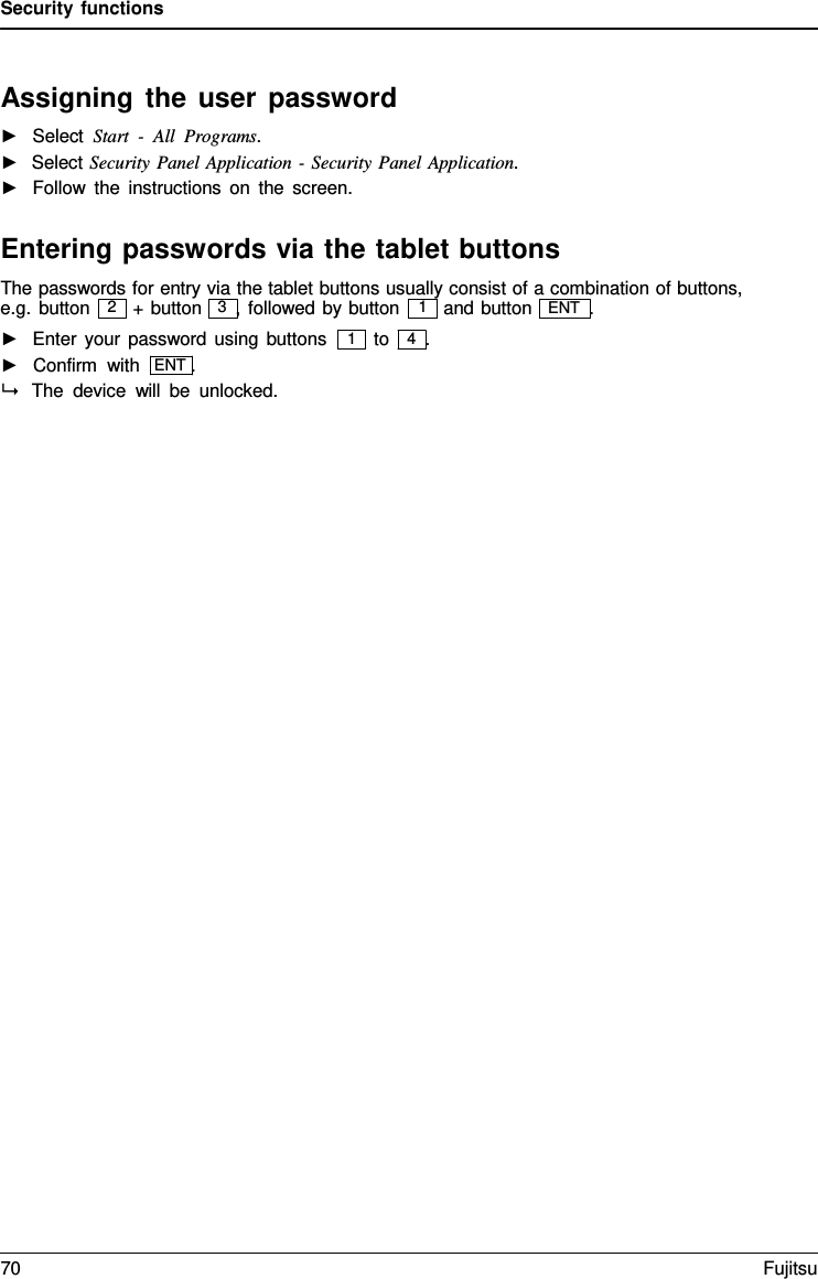 Security functions    Assigning the user password ►   Select Start  -  All  Programs. ►  Select Security Panel Application  - Security Panel Application. ►   Follow the instructions on the screen.  Entering passwords via the tablet buttons The passwords for entry via the tablet buttons usually consist of a combination of buttons, e.g. button  + button   3  , followed by button and button   ENT  . ►   Enter your password using buttons ►   Confirm with  ENT .  The device will be unlocked. to   4  . 2 1 1 70 Fujitsu  