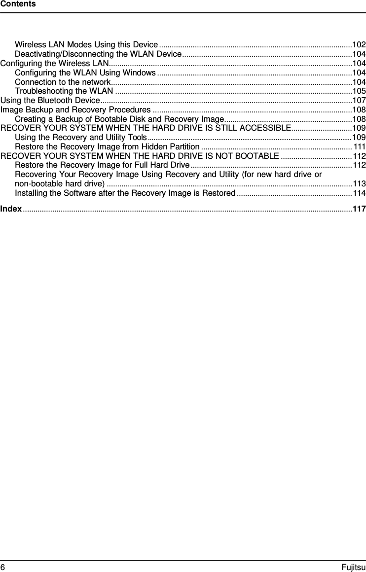 Contents  Wireless LAN Modes Using this Device ............................................................................................102 Deactivating/Disconnecting the WLAN Device .................................................................................104 Configuring the Wireless LAN ....................................................................................................................104 Configuring the WLAN Using Windows .............................................................................................104 Connection to the network ...................................................................................................................104 Troubleshooting the WLAN .................................................................................................................105 Using the Bluetooth Device ........................................................................................................................107 Image Backup and Recovery Procedures ...............................................................................................108 Creating a Backup of Bootable Disk and Recovery Image .............................................................108 RECOVER YOUR SYSTEM WHEN THE HARD DRIVE IS STILL ACCESSIBLE .............................109 Using the Recovery and Utility Tools .............................................................................................................. 109 Restore the Recovery Image from Hidden Partition ........................................................................ 111 RECOVER YOUR SYSTEM WHEN THE HARD DRIVE IS NOT BOOTABLE .................................. 112 Restore the Recovery Image for Full Hard Drive ............................................................................. 112 Recovering Your Recovery Image Using Recovery and Utility (for new hard drive or non-bootable hard drive) ..................................................................................................................... 113 Installing the Software after the Recovery Image is Restored ....................................................... 114 Index ............................................................................................................................................................. 117 6  Fujitsu  