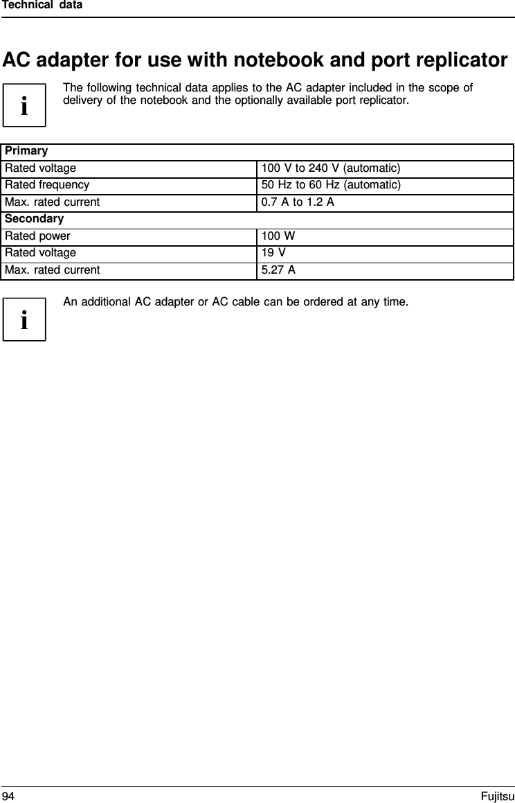 Technical data   AC adapter for use with notebook and port replicator The following technical data applies to the AC adapter included in the scope of delivery of the notebook and the optionally available port replicator.   Primary Rated voltage 100 V to 240 V (automatic) Rated frequency 50 Hz to 60 Hz (automatic) Max. rated current 0.7 A to 1.2 A Secondary Rated power 100 W Rated voltage 19 V Max. rated current 5.27 A  An additional AC adapter or AC cable can be ordered at any time. 94 Fujitsu  