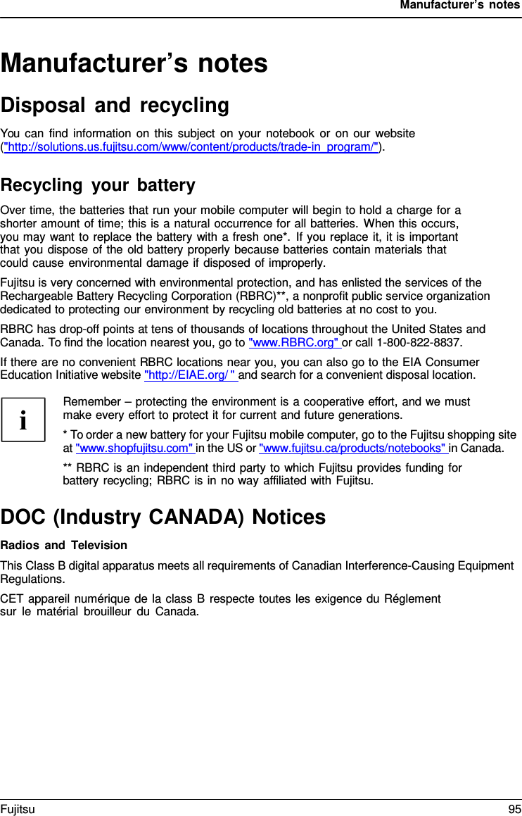Manufacturer’s notes   Manufacturer’s notes Disposal and recycling You can find information on this subject on your notebook or on our website (&quot;http://solutions.us.fujitsu.com/www/content/products/trade-in_program/&quot;).  Recycling your battery Over time, the batteries that run your mobile computer will begin to hold a charge for a shorter amount of time; this is a natural occurrence for all batteries. When this occurs, you may want to replace the battery with a fresh one*. If you replace it, it is important that you dispose of the old battery properly because batteries contain materials that could cause environmental damage if disposed of improperly. Fujitsu is very concerned with environmental protection, and has enlisted the services of the Rechargeable Battery Recycling Corporation (RBRC)**, a nonprofit public service organization dedicated to protecting our environment by recycling old batteries at no cost to you. RBRC has drop-off points at tens of thousands of locations throughout the United States and Canada. To find the location nearest you, go to &quot;www.RBRC.org&quot; or call 1-800-822-8837. If there are no convenient RBRC locations near you, you can also go to the EIA Consumer Education Initiative website &quot;http://EIAE.org/ &quot; and search for a convenient disposal location.  Remember – protecting the environment is a cooperative effort, and we must make every effort to protect it for current and future generations. * To order a new battery for your Fujitsu mobile computer, go to the Fujitsu shopping site at &quot;www.shopfujitsu.com&quot; in the US or &quot;www.fujitsu.ca/products/notebooks&quot; in Canada. ** RBRC is an independent third party to which Fujitsu provides funding for battery recycling; RBRC is in no way affiliated with Fujitsu.  DOC (Industry CANADA) Notices Radios and Television This Class B digital apparatus meets all requirements of Canadian Interference-Causing Equipment Regulations. CET appareil numérique de la class B respecte toutes les exigence du Réglement sur le matérial brouilleur du Canada. Fujitsu 95  