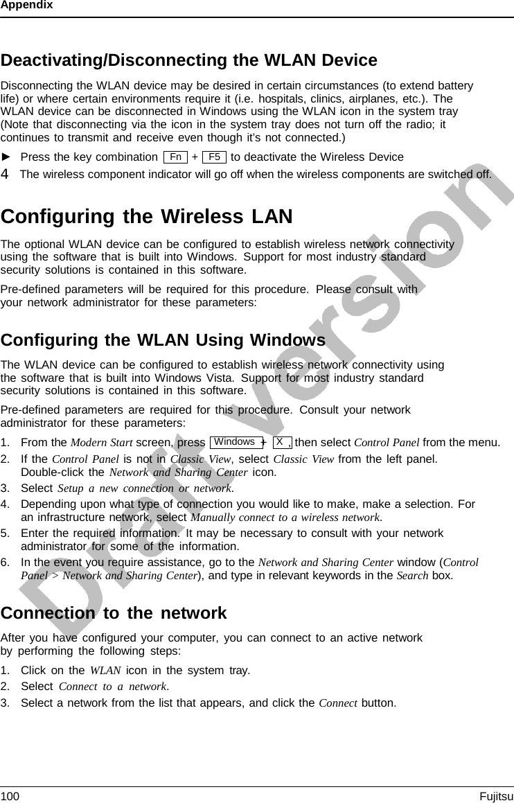 Appendix  Fn   Deactivating/Disconnecting the WLAN Device Disconnecting the WLAN device may be desired in certain circumstances (to extend battery life) or where certain environments require it (i.e. hospitals, clinics, airplanes, etc.). The  WLAN device can be disconnected in Windows using the WLAN icon in the system tray (Note that disconnecting via the icon in the system tray does not turn off the radio; it continues to transmit and receive even though it’s not connected.) ►   Press the key combination + to deactivate the Wireless Device 4   The wireless component indicator will go off when the wireless components are switched off.  Configuring the Wireless LAN The optional WLAN device can be configured to establish wireless network connectivity using the software that is built into Windows. Support for most industry standard security solutions is contained in this software. Pre-defined parameters will be required for this procedure.  Please consult with your network administrator for these parameters:  Configuring the WLAN Using Windows The WLAN device can be configured to establish wireless network connectivity using the software that is built into Windows Vista. Support for most industry standard security solutions is contained in this software. Pre-defined parameters are required for this procedure.  Consult your network administrator for these parameters: 1. From the Modern Start screen, press  Windows +  X  , then select Control Panel from the menu. 2. If the Control Panel is not in Classic View, select Classic View from the left panel. Double-click the Network and Sharing Center icon. 3. Select Setup a new connection or network. 4. Depending upon what type of connection you would like to make, make a selection. For an infrastructure network, select Manually connect to a wireless network. 5. Enter the required information. It may be necessary to consult with your network administrator for some of the information. 6. In the event you require assistance, go to the Network and Sharing Center window (Control Panel &gt; Network and Sharing Center), and type in relevant keywords in the Search box.  Connection to the network After you have configured your computer, you can connect to an active network by performing the following steps: 1. Click on the WLAN icon in the system tray. 2. Select Connect to  a  network. 3. Select a network from the list that appears, and click the Connect button. F5 100 Fujitsu  