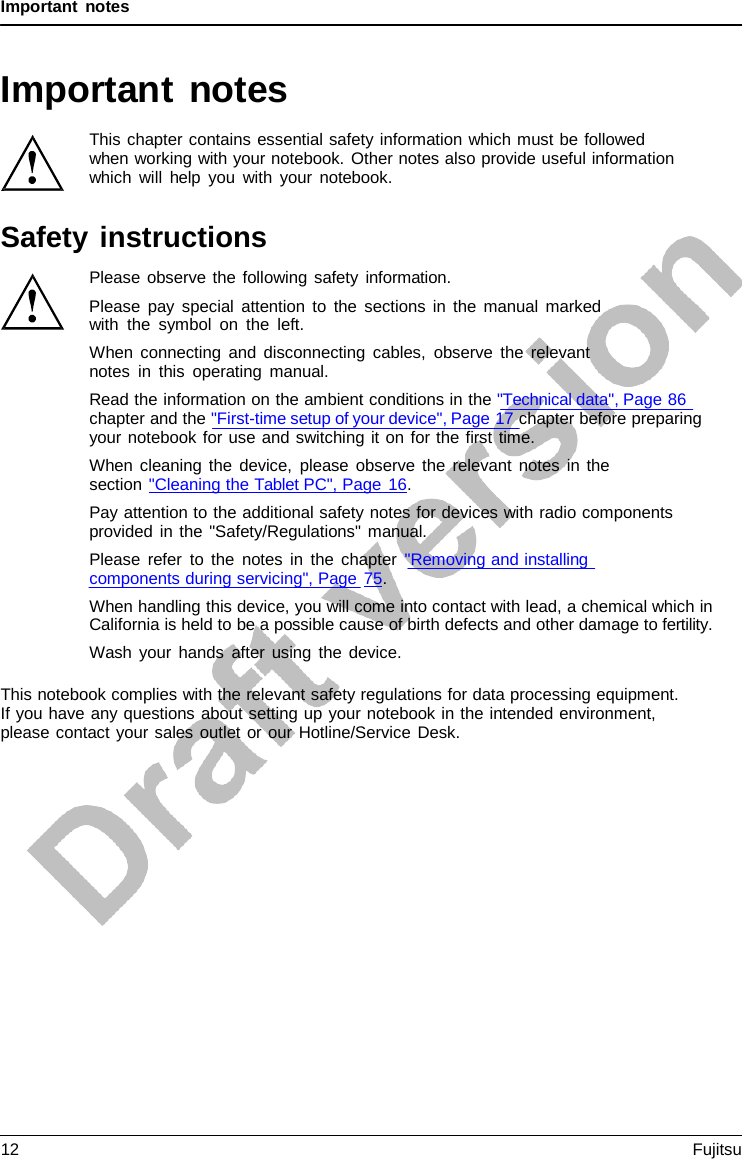 Important notes   Important notes  This chapter contains essential safety information which must be followed when working with your notebook. Other notes also provide useful information which will help you with your notebook.  Safety instructions Please observe the following safety information. Please pay special attention to the sections in the manual marked with the symbol on the left. When connecting and disconnecting cables, observe the relevant notes in this operating manual. Read the information on the ambient conditions in the &quot;Technical data&quot;, Page 86 chapter and the &quot;First-time setup of your device&quot;, Page 17 chapter before preparing your notebook for use and switching it on for the first time. When cleaning the device, please observe the relevant notes in the section &quot;Cleaning the Tablet PC&quot;, Page 16. Pay attention to the additional safety notes for devices with radio components provided in the &quot;Safety/Regulations&quot; manual. Please refer to the notes in the chapter &quot;Removing and installing components during servicing&quot;, Page 75. When handling this device, you will come into contact with lead, a chemical which in California is held to be a possible cause of birth defects and other damage to fertility. Wash your hands after using the device.  This notebook complies with the relevant safety regulations for data processing equipment. If you have any questions about setting up your notebook in the intended environment, please contact your sales outlet or our Hotline/Service Desk. 12 Fujitsu  