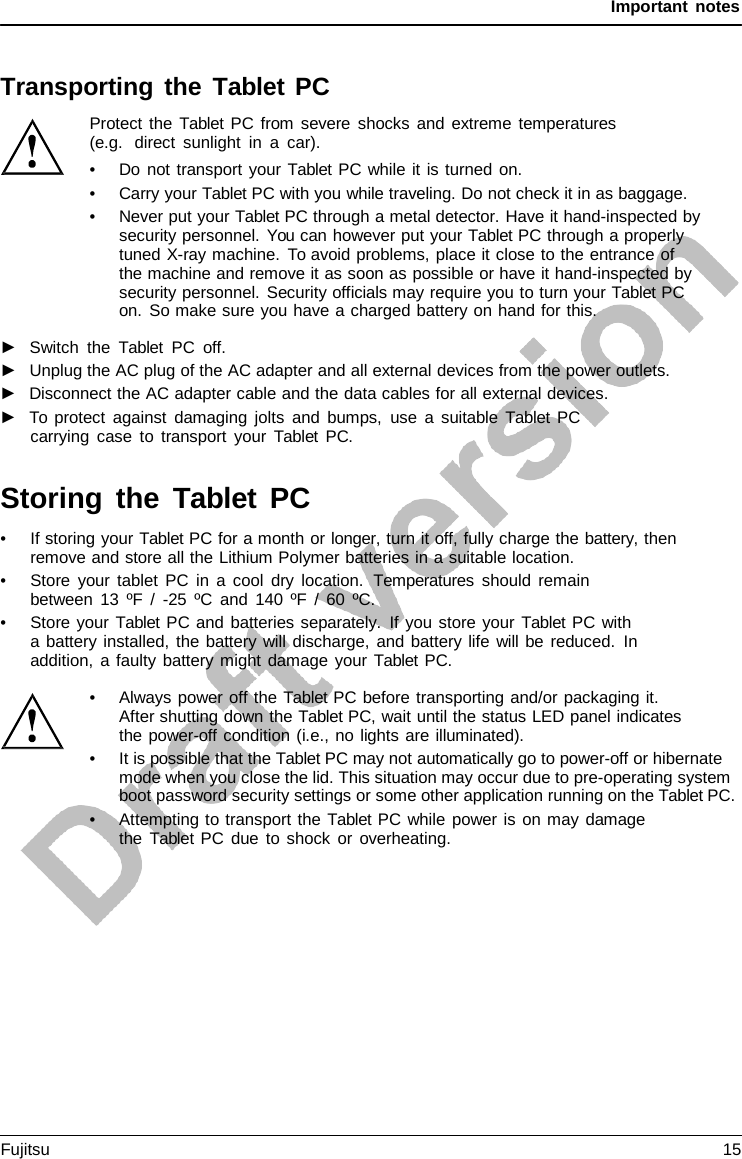 Important notes    Transporting the Tablet PC Protect the  Tablet PC from severe shocks and extreme temperatures (e.g.  direct sunlight in  a  car). • Do not transport your Tablet PC while it is turned on. • Carry your Tablet PC with you while traveling. Do not check it in as baggage. • Never put your Tablet PC through a metal detector. Have it hand-inspected by security personnel. You can however put your Tablet PC through a properly tuned X-ray machine. To avoid problems, place it close to the entrance of  the machine and remove it as soon as possible or have it hand-inspected by security personnel. Security officials may require you to turn your Tablet PC on. So make sure you have a charged battery on hand for this.  ►   Switch the  Tablet PC off. ►   Unplug the AC plug of the AC adapter and all external devices from the power outlets. ►   Disconnect the AC adapter cable and the data cables for all external devices. ►   To protect against damaging jolts and bumps, use  a  suitable  Tablet PC carrying case to transport your  Tablet PC.   Storing the Tablet  PC • If storing your Tablet PC for a month or longer, turn it off, fully charge the battery, then remove and store all the Lithium Polymer batteries in a suitable location. • Store your tablet PC in a cool dry location.  Temperatures should remain between 13 ºF  /  -25 ºC and 140 ºF / 60 ºC. • Store your Tablet PC and batteries separately. If you store your Tablet PC with a battery installed, the battery will discharge, and battery life will be reduced. In addition,  a faulty battery might damage your Tablet PC.  • Always power off the Tablet PC before transporting and/or packaging it. After shutting down the Tablet PC, wait until the status LED panel indicates the power-off condition (i.e., no lights are illuminated). • It is possible that the Tablet PC may not automatically go to power-off or hibernate mode when you close the lid. This situation may occur due to pre-operating system boot password security settings or some other application running on the Tablet PC. • Attempting to transport the Tablet PC while power is on may damage the  Tablet PC due to shock or overheating. Fujitsu 15  