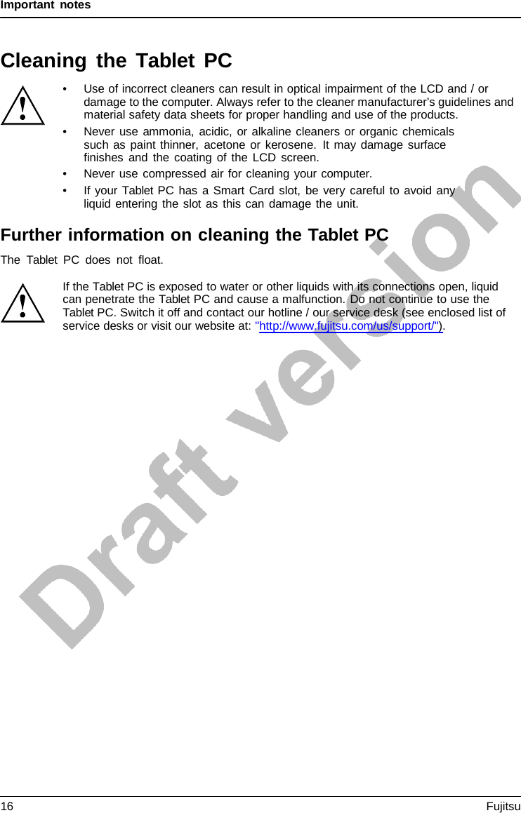 Important notes   Cleaning the Tablet  PC • Use of incorrect cleaners can result in optical impairment of the LCD and / or damage to the computer. Always refer to the cleaner manufacturer’s guidelines and material safety data sheets for proper handling and use of the products. • Never use ammonia, acidic, or alkaline cleaners or organic chemicals such as paint thinner, acetone or kerosene. It may damage surface  finishes and the coating of the LCD screen. • Never use compressed air for cleaning your computer. • If your Tablet PC has a Smart Card slot, be very careful to avoid any liquid entering the slot as this can damage the unit.  Further information on cleaning the Tablet PC The  Tablet PC does not float.  If the Tablet PC is exposed to water or other liquids with its connections open, liquid can penetrate the Tablet PC and cause a malfunction. Do not continue to use the Tablet PC. Switch it off and contact our hotline / our service desk (see enclosed list of service desks or visit our website at: &quot;http://www.fujitsu.com/us/support/&quot;). 16 Fujitsu  