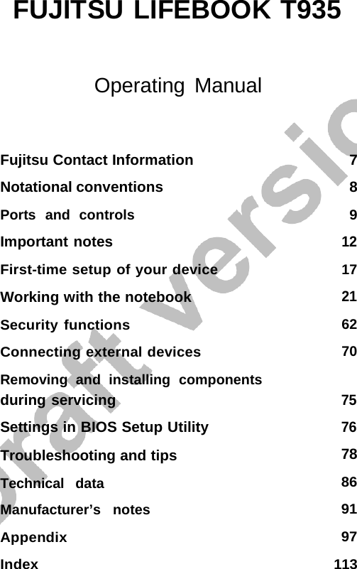    FUJITSU LIFEBOOK T935     Index 113 Operating Manual Fujitsu Contact Information Notational conventions Ports  and  controls Important notes First-time setup of your device Working with the notebook Security functions  Connecting external devices Removing  and  installing  components during servicing Settings in BIOS Setup Utility Troubleshooting and tips Technical   data  Manufacturer’s   notes Appendix 7 8 9 12 17 21 62 70 75 76 78 86 91 97 