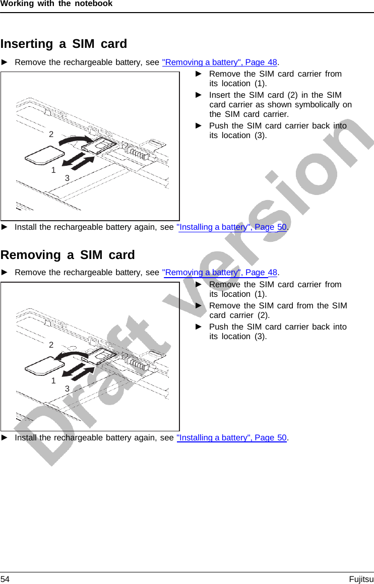 Working with the notebook    Inserting a SIM card ►   Remove the rechargeable battery, see &quot;Removing a battery&quot;, Page 48. ►   Remove the SIM card carrier from its location (1). ►   Insert the SIM card (2) in the SIM card carrier as shown symbolically on the SIM card carrier. ►   Push the SIM card carrier back into its location (3).         ►   Install the rechargeable battery again, see &quot;Installing a battery&quot;, Page 50.  Removing a SIM card ►   Remove the rechargeable battery, see &quot;Removing a battery&quot;, Page 48. ►   Remove the SIM card carrier from its location (1). ►   Remove the SIM card from the SIM card carrier (2). ►   Push the SIM card carrier back into its location (3).          ►   Install the rechargeable battery again, see &quot;Installing a battery&quot;, Page 50.       2    1 3       2    1 3 54 Fujitsu  