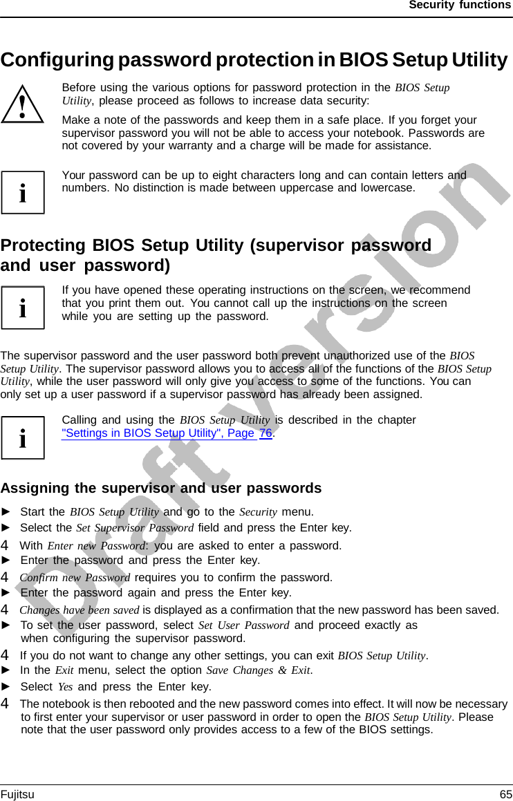 Security functions   Configuring password protection in BIOS Setup Utility Before using the various options for password protection in the BIOS Setup Utility, please proceed as follows to increase data security: Make a note of the passwords and keep them in a safe place. If you forget your supervisor password you will not be able to access your notebook. Passwords are not covered by your warranty and a charge will be made for assistance.  Your password can be up to eight characters long and can contain letters and numbers. No distinction is made between uppercase and lowercase.    Protecting BIOS Setup Utility (supervisor password and user password) If you have opened these operating instructions on the screen, we recommend that you print them out. You cannot call up the instructions on the screen while you are setting up the password.   The supervisor password and the user password both prevent unauthorized use of the BIOS Setup Utility. The supervisor password allows you to access all of the functions of the BIOS Setup Utility, while the user password will only give you access to some of the functions. You can  only set up a user password if a supervisor password has already been assigned.  Calling and using the BIOS Setup Utility is described in the chapter &quot;Settings in BIOS Setup Utility&quot;, Page 76.    Assigning the supervisor and user passwords ►   Start the BIOS Setup Utility and go to the Security menu. ►   Select the Set Supervisor Password field and press the Enter key. 4   With Enter new Password:  you are asked to enter a password. ►   Enter the password and press the Enter  key. 4   Confirm new Password requires you to confirm the password. ►   Enter the password again and press the Enter  key. 4   Changes have been saved is displayed as a confirmation that the new password has been saved. ►   To set the user password, select Set User Password and proceed exactly as when configuring the supervisor password. 4   If you do not want to change any other settings, you can exit BIOS Setup Utility. ►   In the Exit menu, select the option Save Changes &amp; Exit. ►   Select Yes and press the Enter key. 4   The notebook is then rebooted and the new password comes into effect. It will now be necessary to first enter your supervisor or user password in order to open the BIOS Setup Utility. Please note that the user password only provides access to a few of the BIOS settings. Fujitsu 65  