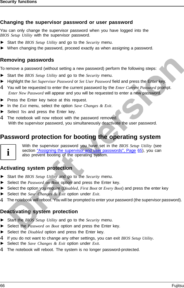 Security functions    Changing the supervisor password or user password You can only change the supervisor password when you have logged into the BIOS Setup Utility with the supervisor password. ►   Start the BIOS Setup Utility and go to the Security menu. ►  When changing the password, proceed exactly as when assigning a password.  Removing passwords To remove a password (without setting a new password) perform the following steps: ►   Start the BIOS Setup Utility and go to the Security menu. ►   Highlight the Set Supervisor Password or Set User Password field and press the Enter key. 4   You will be requested to enter the current password by the Enter Current Password prompt. Enter New Password will appear and you will be requested to enter a new password. ►   Press the Enter key twice at this request. ►   In the Exit menu, select the option Save Changes &amp; Exit. ►   Select Yes and press the Enter  key. 4   The notebook will now reboot with the password removed. With the supervisor password, you simultaneously deactivate the user password.  Password protection for booting the operating system With the supervisor password you have set in the BIOS Setup Utility (see section &quot;Assigning the supervisor and user passwords&quot;, Page 65), you can also prevent booting of the operating system.  Activating system protection ►   Start the BIOS Setup Utility and go to the Security menu. ►   Select the Password on Boot option and press the Enter key. ►   Select the option you require (Disabled, First Boot or Every Boot) and press the enter key ►   Select the Save Changes  &amp;  Exit option under Exit. 4   The notebook will reboot. You will be prompted to enter your password (the supervisor password).  Deactivating system protection ►   Start the BIOS Setup Utility and go to the Security menu. ►   Select the Password on Boot option and press the Enter key. ►   Select the Disabled option and press the Enter  key. 4   If you do not want to change any other settings, you can exit BIOS Setup Utility. ►   Select the Save Changes  &amp; Exit option under Exit. 4   The notebook will reboot. The system is no longer password-protected. 66 Fujitsu  