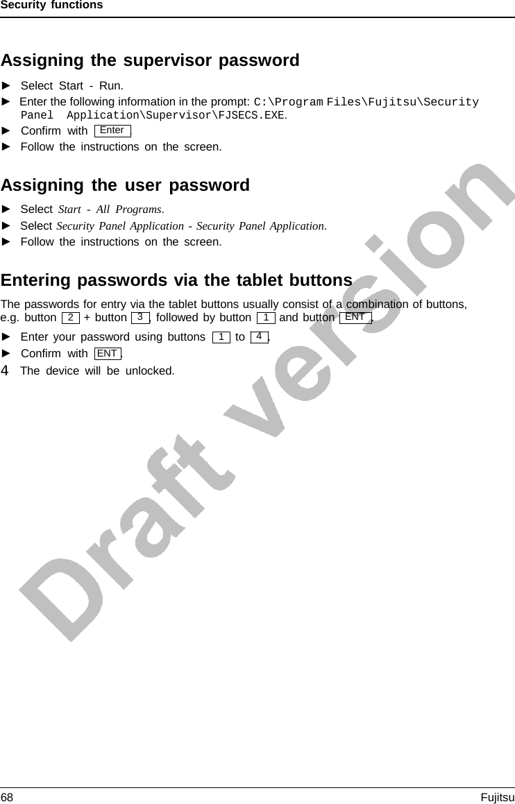 Security functions  2 1 1   Assigning the supervisor password ►   Select Start  -  Run. ►  Enter the following information in the prompt: C:\Program Files\Fujitsu\Security Panel Application\Supervisor\FJSECS.EXE. ►   Confirm with   Enter  . ►   Follow the instructions on the screen.  Assigning the user password ►   Select Start  -  All  Programs. ►   Select Security Panel Application - Security Panel Application. ►   Follow the instructions on the screen.  Entering passwords via the tablet buttons The passwords for entry via the tablet buttons usually consist of a combination of buttons, e.g. button  + button   3  , followed by button and button   ENT  . ►   Enter your password using buttons ►   Confirm with  ENT . 4   The device will be unlocked. to   4  . 68 Fujitsu  