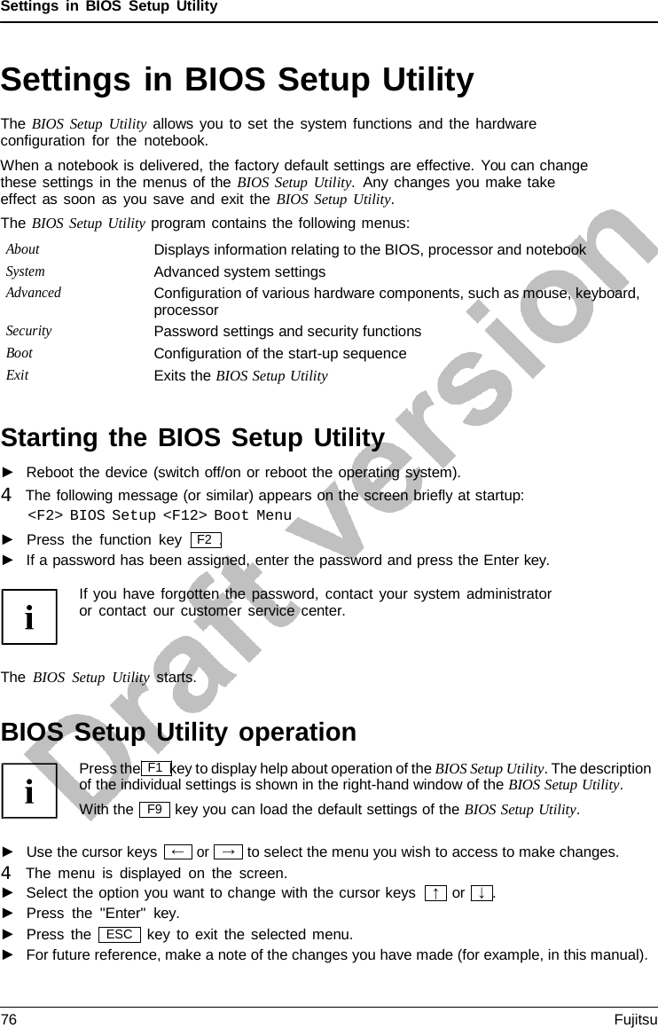 Settings in BIOS Setup Utility  →  Settings in BIOS Setup Utility The BIOS Setup Utility allows you to set the system functions and the hardware configuration for the notebook. When a notebook is delivered, the factory default settings are effective. You can change these settings in the menus of the BIOS Setup Utility.  Any changes you make take effect as soon as you save and exit the BIOS Setup Utility. The BIOS Setup Utility program contains the following menus: About Displays information relating to the BIOS, processor and notebook System Advanced system settings Advanced Configuration of various hardware components, such as mouse, keyboard, processor Security Password settings and security functions Boot Configuration of the start-up sequence Exit Exits the BIOS Setup Utility   Starting the BIOS Setup Utility ►   Reboot the device (switch off/on or reboot the operating system). 4   The following message (or similar) appears on the screen briefly at startup: &lt;F2&gt; BIOS Setup &lt;F12&gt; Boot Menu ►   Press the function key   F2  . ►   If a password has been assigned, enter the password and press the Enter key.  If you have forgotten the password, contact your system administrator or contact our customer service center.    The BIOS Setup Utility starts.   BIOS Setup Utility operation Press the F1 key to display help about operation of the BIOS Setup Utility. The description of the individual settings is shown in the right-hand window of the BIOS Setup Utility. With the key you can load the default settings of the BIOS Setup Utility.  ►   Use the cursor keys or to select the menu you wish to access to make changes. 4   The menu is displayed on the screen. ►   Select the option you want to change with the cursor keys ►   Press the &quot;Enter&quot;  key.  or   ↓  . ►   Press the key to exit the selected menu. ►   For future reference, make a note of the changes you have made (for example, in this manual). F9 ← ↑ ESC 76 Fujitsu  