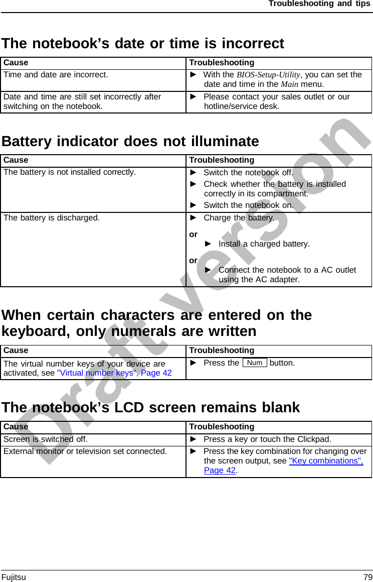 Troubleshooting and tips  Battery indicator does not illuminate When certain characters are entered on the keyboard, only numerals are written The notebook’s LCD screen remains blank  The notebook’s date or time is incorrect  Cause Troubleshooting Time and date are incorrect. ►  With the BIOS-Setup-Utility, you can set the date and time in the Main menu. Date and time are still set incorrectly after switching on the notebook. ►   Please contact your sales outlet or our hotline/service desk.    Cause Troubleshooting The battery is not installed correctly. ►   Switch the notebook off. ►   Check whether the battery is installed correctly in its compartment. ►   Switch the notebook on. The battery is discharged. ►   Charge the battery. or ►   Install a charged battery. or ►   Connect the notebook to a AC outlet using the AC adapter.      Cause Troubleshooting The virtual number keys of your device are activated, see &quot;Virtual number keys&quot;, Page 42 ►   Press the Num button.     Cause Troubleshooting Screen is switched off. ►   Press a key or touch the Clickpad. External monitor or television set connected. ►   Press the key combination for changing over the screen output, see &quot;Key combinations&quot;,  Page 42. Fujitsu 79  
