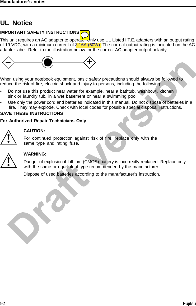 Manufacturer’s notes    UL Notice IMPORTANT SAFETY INSTRUCTIONS This unit requires an AC adapter to operate. Only use UL Listed I.T.E. adapters with an output rating of 19 VDC, with a minimum current of 3.16A (60W). The correct output rating is indicated on the AC adapter label. Refer to the illustration below for the correct AC adapter output polarity:       When using your notebook equipment, basic safety precautions should always be followed to reduce the risk of fire, electric shock and injury to persons, including the following: • Do not use this product near water for example, near a bathtub, washbowl, kitchen sink or laundry tub, in a wet basement or near a swimming pool. • Use only the power cord and batteries indicated in this manual. Do not dispose of batteries in a fire. They may explode. Check with local codes for possible special disposal instructions. SAVE THESE INSTRUCTIONS For Authorized Repair Technicians Only  CAUTION: For continued protection against risk of fire, replace only with the same type and rating fuse.  WARNING: Danger of explosion if Lithium (CMOS) battery is incorrectly replaced. Replace only with the same or equivalent type recommended by the manufacturer. Dispose of used batteries according to the manufacturer’s instruction. 92 Fujitsu  