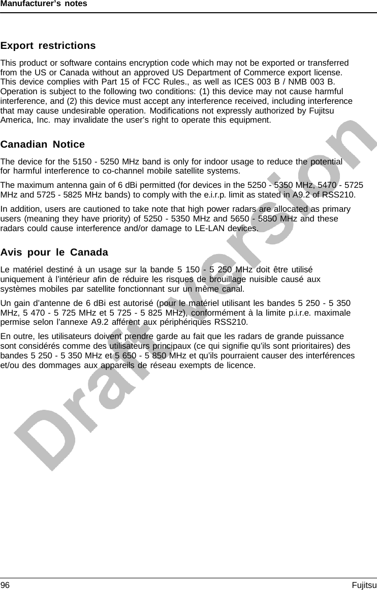 Manufacturer’s notes    Export restrictions This product or software contains encryption code which may not be exported or transferred from the US or Canada without an approved US Department of Commerce export license. This device complies with Part 15 of FCC Rules., as well as ICES 003 B / NMB 003 B. Operation is subject to the following two conditions: (1) this device may not cause harmful interference, and (2) this device must accept any interference received, including interference that may cause undesirable operation. Modifications not expressly authorized by Fujitsu America, Inc. may invalidate the user’s right to operate this equipment.  Canadian Notice The device for the 5150 - 5250 MHz band is only for indoor usage to reduce the potential for harmful interference to co-channel mobile satellite systems. The maximum antenna gain of 6 dBi permitted (for devices in the 5250 - 5350 MHz, 5470 - 5725 MHz and 5725 - 5825 MHz bands) to comply with the e.i.r.p. limit as stated in A9.2 of RSS210. In addition, users are cautioned to take note that high power radars are allocated as primary users (meaning they have priority) of 5250 - 5350 MHz and 5650 - 5850 MHz and these radars could cause interference and/or damage to LE-LAN devices.  Avis pour le Canada Le matériel destiné à  un usage sur la bande 5 150  - 5  250 MHz doit être utilisé uniquement à l’intérieur  afin de réduire les risques de brouillage nuisible causé aux systèmes mobiles par satellite fonctionnant sur un même canal. Un gain d’antenne de 6 dBi est autorisé (pour le matériel utilisant les bandes 5 250 - 5 350 MHz, 5 470 - 5 725 MHz et 5 725 - 5 825 MHz), conformément à la limite p.i.r.e. maximale permise selon l’annexe A9.2 afférent aux périphériques RSS210. En outre, les utilisateurs doivent prendre garde au fait que les radars de grande puissance sont considérés comme des utilisateurs principaux (ce qui signifie qu’ils sont prioritaires) des bandes 5 250 - 5 350 MHz et 5 650 - 5 850 MHz et qu’ils pourraient causer des interférences et/ou des dommages aux appareils de réseau exempts de licence. 96 Fujitsu  